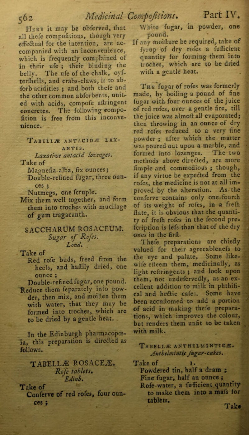 Here It may be obferved, that all thefe compofitions, though very effectual for the Intention, are ac- companied with an inconvenience, which is frequently complained of in their ufe ; their binding the belly. The ufe of the chalk, oyf- terfhells, and crabs-claws, is to ab- forb acidities ; and both theie and the other common abforbents, unit,- ed with acids, compofe aftringent concretes. The following compo- fition is free from this inconve- White fugar, in powder, one pound. If any moifture be required, take of fyrup of dry rofes a fufhcient quantity for forming them into troches, which are to be dried with a gentle heat. tnence. Tabellae antacIdje lax- antes. Laxative antacid lozenges. Take of Magnefiaalba, fix ounces; Double-refined fugar, three oun- ces ; Nutmegs, one fcruple. Mix them well together, and form them into trochps with mucilage of gum tragacanth. SACCHARUM ROSACEUM. Sugar of Rofes. Lond. , Take of Red rofe buds, freed from the heels, and haftily dried, one ounce ; Double-refined fugar, one pound. Reduce them feparately into pow- der, then mix, and moiilen them with water, that they may be formed into troches, which are to be dried by a gentle heat. In the Edinburgh pharmacopoe- ia, this preparation is direded as follows. TABELLA2 ROSACEiE. Rofe tablets. Edinb. Take of Conferve of red rofes, four oun- ces ; The fugar of rofes was formerly made, by boiling a pound of fine fugar with four ounces of the juice of red rofes, over a gentle fire, till the juice was almoltall evaporated; then throwing in an ounce of dry red rofes reduced to a very fine powder ; after which the matter was poured out upon a marble, and formed into lozenges. The two methods above direded, are more fimple and commodious ; though, if any virtue be expeded from the rofes, the medicine is not at all im- proved by the alteration. As the conferve contains only one-fourth of its weight of rofes, in a frelh date, it is obvious that the quanti- ty of frelh rofes in the fecond pre- feription is lefs than that of the dry ones in the firft. Thefe preparations are chiefly valued for their agreeablenefs to the eye and palate. Some like- wife clteem them, medicinally, as light reftringents ; and look upon them, not undefervedly, as an ex- cellent addition to milk in phthifi- cal and hedic cafes. Some have been accullomed to add a portion of acid in making thefe prepara- tions, which improves the colour, but renders them unfit to be taken with milk. Tabellae anthelmintics. Anthelmintic Jugar-cakts. Take of I. Powdered tin, half a dram ; Fine fugar, half an ounce ; Rofe-water, a fufficient quantity to make them into a mafs for tablets. Take