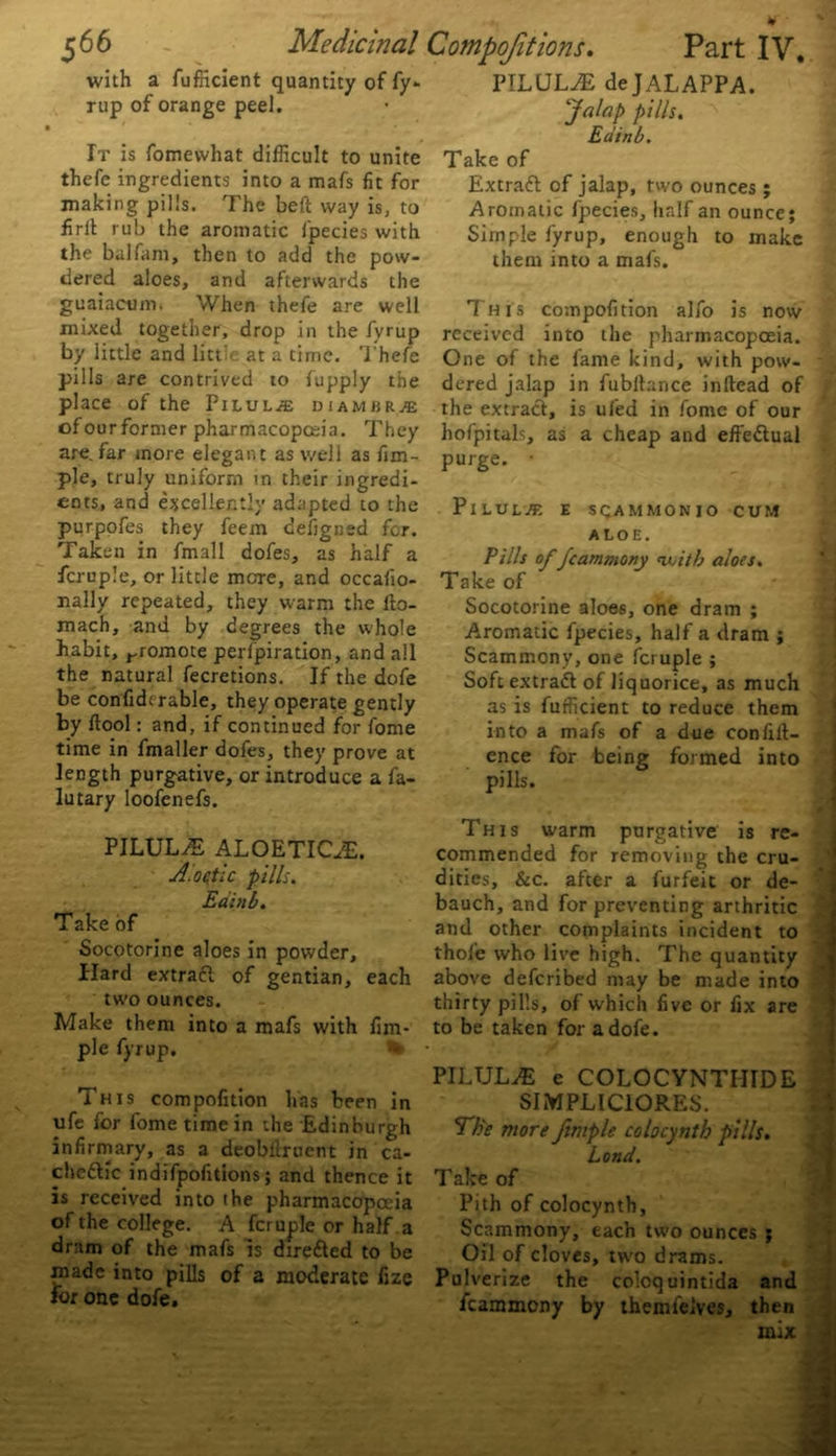 * $66 Medicinal Compofitions. Part IV, with a fufficient quantity of fy- rup of orange peel. i ' * , It is fomevvhat difficult to unite thefe ingredients into a mafs fit for making pills. The be ft way is, to firlt rub the aromatic fpecies with the balfam, then to add the pow- dered aloes, and afterwards the guaiacum. When thefe are well mixed together, drop in the fyrup by little and litt’e at a time. Thefe pills are contrived to fupply the place of the Pilule diambrje ofourformer pharmacopoeia. They are. far more elegant as well as fim- ple, truly uniform in their ingredi- ents, and excellently adapted to the purpofes they feem defigned for. Taken in fmall dofes, as half a fcruple, or little mere, and occafio- nally repeated, they warm the fto- mach, and by degrees the whole habit, rromote perfpiration, and all the natural fecretions. If the dofe be confidtrable, they operate gently by ftool: and, if continued for fome time in fmaller dofes, they prove at length purgative, or introduce a fa- lutary loofenefs. PILULE ALOETICyE. A.oetic pills. Eainb. Take of Socotorine aloes in powder. Hard extratt of gentian, each two ounces. Make them into a mafs with fim- ple fyrup. This compofition has been in ufe for fome time in the Edinburgh infirmary, as a deobilrnent in ca- cheftic indifpofitions; and thence it is received into ihe pharmacopoeia of the college. A fcruple or half a dram of the mafs is dire&ed to be made into pills of a moderate fize for one dofe. ITLULA2 dejALAPPA. 'Jalap pills. Eainb. Take of Extract of jalap, two ounces ; Aromatic fpecies, half an ounce; Simple fyrup, enough to make them into a mafs. This compofition alfo is now received into the pharmacopoeia. One of the fame kind, with pow- dered jalap in fubllance inllead of the extract, is ufed in fome of our hofpitals, as a cheap and effectual purge. ■ Pilule e sqammonio cum aloe. Pills of fcammony <witb aloes. Take of Socotorine aloes, one dram ; Aromatic fpecies, half a dram ; Scammony, one fcruple ; Softextratt of liquorice, as much as is fufficient to reduce them into a mafs of a due confid- ence for being formed into pills. This warm purgative is re- commended for removing the cru- dities, &c. after a furfeit or de- bauch, and for preventing arthritic j and other complaints incident to thole who live high. The quantity above deferibed may be made into thirty pills, of which five or fix are to be taken for a dofe. PILULA e COLOCYNTIIIDE SIMPLICIORES. 'Ehe more fimple colocynth pills. Lond. Take of Pith of colocynth, Scammony, each tu’o ounces ; Oil of cloves, two drams. Pulverize the coloquintida and fcammony by themfelves, then mix ufA*