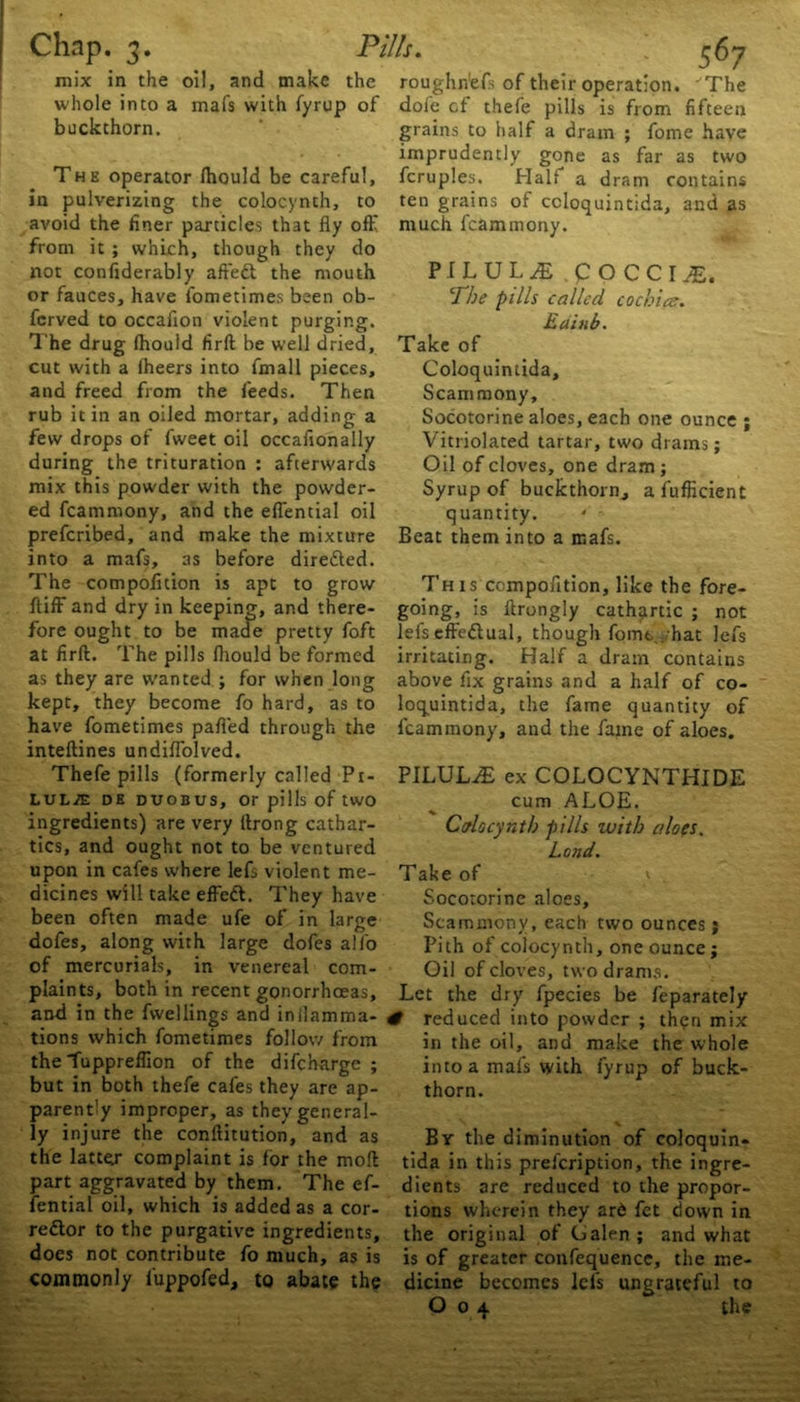 mix in the oil, and make the roughne^ of their operation. 'The whole into a mafs with fyrup of dole cf thefe pills is from fifteen buckthorn. grains to half a dram ; fome have The operator Ihould be careful, in pulverizing the colocynth, to avoid the finer particles that fly off from it ; which, though they do not confiderably affeCt the mouth or fauces, have fometimes been ob- fcrved to occaiion violent purging. The drug Ihould firft be well dried, cut with a Iheers into fmall pieces, and freed from the feeds. Then rub it in an oiled mortar, adding a few drops of fweet oil occafionally during the trituration : afterwards mix this powder with the powder- ed fcammony, and the effential oil prefcribed, and make the mixture into a mafs, as before directed. The compofition is apt to grow ftiff and dry in keeping, and there- fore ought to be made pretty foft at firft. The pills Ihould be formed as they are wanted ; for when long kept, they become fo hard, as to have fometimes palled through the inteftines undilfolved. Thefe pills (formerly called Pi- LUL./E DE DUOBUS, Or pills of tWO ingredients) are very ftrong cathar- tics, and ought not to be ventured upon in cafes where lefs violent me- dicines will take effeCt. They have been often made ufe of in large dofes, along with large dofes alfo of mercurials, in venereal com- plaints, both in recent gonorrhoeas, and in the fwellings and inilamma- tions which fometimes follow from the -fuppreffion of the difcharge ; but in both thefe cafes they are ap- parently improper, as they general- ly injure the conftitution, and as the latter complaint is for the moft part aggravated by them. The ef- fential oil, which is added as a cor- rector to the purgative ingredients, does not contribute fo much, as is commonly luppofed, to abate the imprudently gone as far as two fcruples. Hal! a dram contains ten grains ot ccloquintida, and as much fcammony. PILUL£ pO CCI JE. The pills called cochice. Eainb. Take of Coloquintida, Scammony, Socotorine aloes, each one ounce ; Vitriolated tartar, two drams; Oil of cloves, one dram ; Syrup of buckthorn, afufficient quantity. ' - Beat them into a mafs. Th is compofition, like the fore- going, is ltrongly cathartic ; not lefs effectual, though fomt . hat lefs irritating. Half a dram contains above fix grains and a half of co- loquintida, the fame quantity of fcammony, and the fame of aloes. PILULE ex COLOCYNTHIDE cum ALOE. Ccrlocyntb pills with cdo(S. Lend. Take of v Socotorine aloes, Scammony, each two ounces j Pith of colocynth, one ounce; Oil of cloves, two drams. Let the dry fpecies be feparately # reduced into powder ; then mix in the oil, and make the whole into a mafs with fyrup of buck- thorn. Br the diminution of coloquin- tida in this prefeription, the ingre- dients are reduced to the propor- tions wherein they ar6 fet down in the original of Galen; and what is of greater confequence, the me- dicine becomes lefs ungrateful to O 04 the