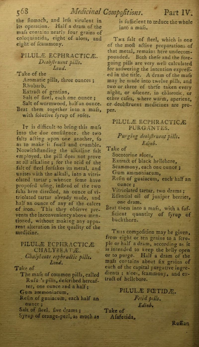 the fiomach, and lefs virulent in its operation. Half a dram of the mafs contains nearly Jour grains of coloquintida, eight of aloes, and eight of fcatnmony. PILULE ECPHRACTICiE. Dtobjh uent pills. Loud. Take of the Aromatic pills, three ounces ; Rhubarb, Extract of gentian. Salt of Reel, each one ounce ; Salt of wormwood, half an ounce. Beat them together into a mafs, with folutive fyrup of rofes. It is difficult to bring this mafs into the due confidence, the two fairs acting upon one another, fo as to make it fwell and crumble. Notwithfianding the alkaline fait employed, the pill does not prove at all alkaline ; for the acid of the fait of Reel forfakes its metal, and unites with the alkali, into a vitri- olated tartar ; whence feme have propofed ufing, inRead of the two falts here dire&ed, an ounce of vi- triolatcd tartar already made, and half an ounce of any of the calces of iron. This they obferve pre- vents the inconveniency above-men- tioned, without making any appa- rent alteration in the quality of the medicine. PILUL/E ECPHRACTICE CHALtBEATiE. . Chalylcatc ecphrattic pills. Lond. Take of The mafs of common pills, called Rufu ’s pills, delcribed hereaf- ter, one ounce and a half; Gum ammoniacum. Refin ofguaiacum, each half an ounce ; Salt of Reel, five drams ; Syrup of orangc-pecl, as much as is fufficient to reduce the whole into a mafs. The fait of Reel, which is one of the moR adtive preparations of that metal, remains here undecom- pounded. Both thefe and the fore- going pills are very well calculated for anfwering the intention exprefl- ed in the title. A dram of the mafs may be made into twelve pills, and two or three of thefe taken every night, or oftener, in chlorotic, or other cafes, where warm, aperient, or deobflrucnt medicines are pro- per. PILULaE ECPHRACTICAS PURG ANTES. Pu rging deohjlruent pills. Edina. Take of Socotorine aloes. Extract of black hellebore, Scammony, each one ounce ; Gum ammoniacum. Refin of guaiacum, each'half an ounce ; Vitriolated tartar, two drams; Efiential oil of juniper berries, one dram. Beat them into a mafs, with a fuf- ficient quantity of fyrup of buckthorn. This compofition may be given, from eight or ten grains to a feru- ple or half a dram, according as it is intended to keep the belly open or to purge. Half a dram of the mafs contains about fix grains of each of the capital purgative ingre- dients ; a!oes, fcammony, and cx- tradl of hellebore. PILUL.E FCETIDJE. Fetid pills. Edinb. Take of Afafctida, Ruffian