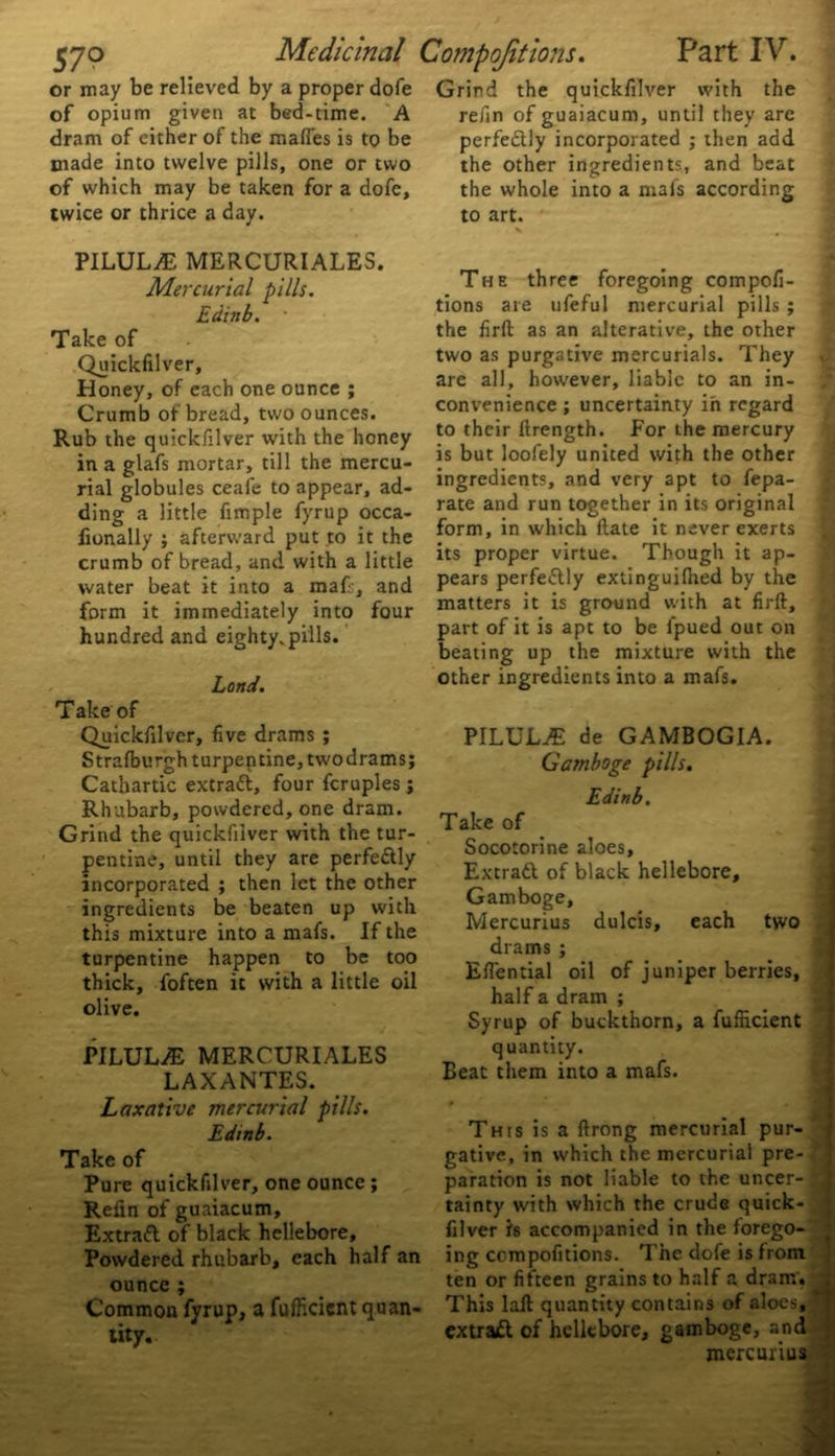 or may be relieved by a proper dofe of opium given at bed-time. A dram of either of the maffes is to be made into twelve pills, one or two of which may be taken for a dofe, twice or thrice a day. PILULE MERCURIALES. Mercurial pills. Edinb. ■ Take of Quickfilver, Honey, of each one ounce ; Crumb of bread, two ounces. Rub the quickfilver with the honey in a glafs mortar, till the mercu- rial globules ceafe to appear, ad- ding a little fimple fyrup occa- lionally ; afterward put to it the crumb of bread, and with a little water beat it into a maf-, and form it immediately into four hundred and eighty, pills. Land. Take of Quickfilver, five drams ; Strafburgh turpentine, twodrams; Cathartic extratt, four fcruples ; Rhubarb, powdered, one dram. Grind the quickfilver with the tur- pentine, until they are perfe&ly incorporated ; then let the other ingredients be beaten up with this mixture into a mafs. If the turpentine happen to be too thick, foften it with a little oil olive. PILULE MERCURIALES LAXANTES. Laxative mercurial pills. Edinb. Take of Pure quickfilver, one ounce ; Refin of guaiacum, Extraft of black hellebore. Powdered rhubarb, each half an ounce ; Common fyrup, a fufficicnt quan- tity. Grind the quickfilver with the refin of guaiacum, until they are perfe&ly incorporated ; then add the other ingredients, and beat the whole into a mals according to art. v # The three foregoing compofi- tions are ufeful mercurial pills ; the firft as an alterative, the other two as purgative mercurials. They C' are all, however, liable to an in- ,* convenience ; uncertainty in regard to their ftrength. For the mercury is but loofely united with the other ingredients, and very apt to fepa- rate and run together in its original form, in which ftate it never exerts its proper virtue. Though it ap- pears perfectly extinguilhed by the matters it is ground with at firft, part of it is apt to be fpued out on beating up the mixture with the other ingredients into a mafs. PILULE de GAMBOG1A. Gamboge pills. Edinb, Take of Socotorine aloes, Extratt of black hellebore. Gamboge, Mercurius dulcis, each two drams ; Efiential oil of juniper berries, half a dram ; Syrup of buckthorn, a fufticient quantity. Beat them into a mafs. '  - . i 1 This is a ftrong mercurial pur- gative, in which the mercurial pre- paration is not liable to the uncer- tainty with which the crude quick- j filver Is accompanied in the forego- ing compofitions. The dofe is from ten or fifteen grains to half a dram. J This laft quantity contains of aloes, extraft of hellebore, gamboge, and mercurius S