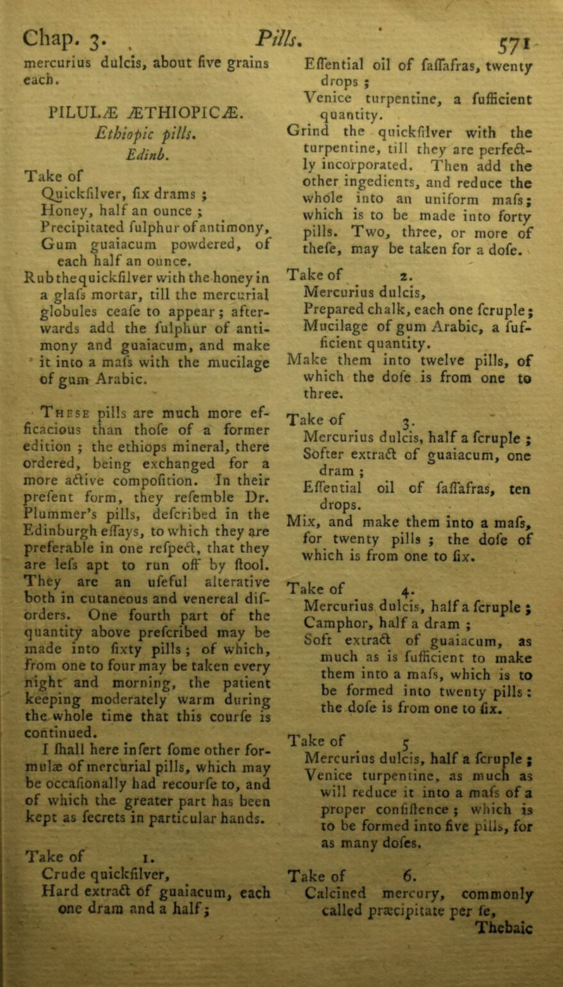 Chap. mercurius each. 3. , Pills. dulcis, about five grains PILULE 7ETHIOPIC.E. Ethiopic pills. Edinb. Take of Quickfilver, fix drams ; Honey, half an ounce ; Precipitated fulphur of antimony. Gum guaiacum powdered, of each half an ounce. Rubthequickfilver with the honey in a glafs mortar, till the mercurial globules ceafe to appear; after- wards add the fulphur of anti- mony and guaiacum, and make it into a mafs with the mucilage of gum Arabic. 57* Efiential oil of fafiafras, twenty drops ; Venice turpentine, a fufficient quantity. Grind the quickfilver with the turpentine, till they are perfeft- ly incorporated. Then add the other ingedients, and reduce the whole into an uniform mafs; which is to be made into forty pills. Two, three, or more of thefe, may be taken for a dofe. Take of 2. Mercurius dulcis. Prepared chalk, each one fcruple; Mucilage of gum Arabic, a fuf- ficient quantity. Make them into twelve pills, of which the dofe is from one to three. These pills are much more ef- ficacious than thofe of a former edition ; the ethiops mineral, there ordered, being exchanged for a more adtive compoficion. In their prefent form, they refemble Dr. Plummer’s pills, defcribed in the Edinburgh eftays, to which they are preferable in one refpeft, that they are lefs apt to run oft' by ftool. They are an ufeful alterative both in cutaneous and venereal dif- orders. One fourth part of the quantity above prefcribed may be made into fixty pills ; of which, from one to four may be taken every night and morning, the patient keeping moderately warm during the whole time that this courfe is continued. I fhall here infert fome other for- mulae of mercurial pills, which may be occafionally had recourfe to, and of which the greater part has been kept as fecrets in particular hands. Take of 1. Crude quickfilver. Hard extratt of guaiacum, each one dram and a half j Take of 3. Mercurius dulcis, half a fcruple ; Softer extradl of guaiacum, one dram ; Efiential oil of fafiafras, ten drops. Mix, and make them into a mafs, for twenty pills ; the dofe of which is from one to fix. Take of 4. Mercurius dulcis, half a fcruple ; Camphor, half a dram ; Soft extradf of guaiacum, as much as is fufficient to make them into a mafs, which is to be formed into twenty pills: the dofe is from one to fix. Take of _ 5 Mercurius dulcis, half a fcruple ; Venice turpentine, as much as will reduce it into a mafs of a proper confiftence; which is to be formed into five pills, for as many dofes. Take of 6. Calcined mercury, commonly called precipitate per fe. Thebaic