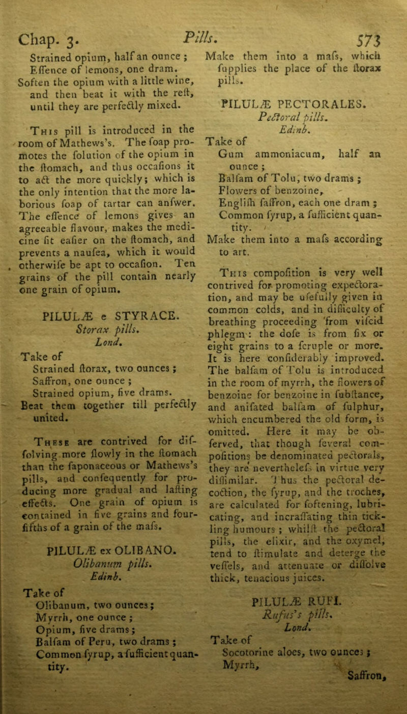 Strained opium, half an ounce ; F.lTence of lemons, one dram. Soften the opium with a little wine, and then beat it with the reft, until they are perfectly mixed. This pill is introduced in the room of Mathews’s. The foap pro- motes the folution of the opium in the ilomach, and thus occafions it to aft the more quickly; which is the only intention that the more la- borious foap of tartar can anfwer. The eflence of lemons gives an agreeable flavour, makes the medi- cine fit eafier on the flomach, and prevents a naufea, which it would otherwife be apt to occafion. Ten grains of the pill contain nearly one grain of opium. PILULJE e STYRACE. Storax pills. Lond. Take of Strained fiorax, two ounces; Saffron, one ounce ; Strained opium, five drams. Beat them together till perfectly united. These are contrived for dif- folving more flowly in the Ilomach than the faponaceous or Mathews’s pills, and confequently for pro- ducing more gradual and lafting effefts. One grain of opium is contained in five grains and four- fifths of a grain of the mafs. PJLUL/E exOLlBANO. Olibannm pills. Edinb. Take of Olibanum, two ounces; Myrrh, one ounce ; Opium, five drams; Balfam of Peru, two drams; Common fyrup, afufficient quan- tity. Make them into a mafs, which fupplies the place of the ltorax pills. PILULJE PECTORALES. Pectoral pills. Edinb. Take of Gum ammoniacum, half an ounce ; Balfam of Tolu, two drams ; Flowers of benzoine, Engliih fafFron, each one dram ; Common fyrup, a fufficient quan- tity. 1 Make them into a mafs according to art. This compofition is very well contrived for promoting expeftora- tion, and may be ufetuily given in common colds, and in difficulty of breathing proceeding 'from vifcid phlegm : the dofe is from fix or eight grains to a fcruple or more. It is here confiderabiy improved. The balfam of Tolu is introduced in the room of myrrh, the flowers of benzoine for benzoine in fubltance, and anifated balfam of fulphur, which encumbered the old form, is omitted. Here it may be ob- served, that though lbverai com- pofttions be denominated peftorals, they are* neverthelefs in virtue very diflimilar. Thus the peftoral de- coftion, the fyrup, and the troches, are calculated for foftening, lubri- cating, and incraflating thin tick- ling humours ; whilfl the peftoral pills, the elixir, and the oxymel, tend to ftimulate and deterge tire veflels, and attenuate or diflolve thick, tenacious juices. PILULJE RUFI. Rufus's pills. Lond. T alee of Socotorine aloes, two ounces; Myrrh, Saffron,