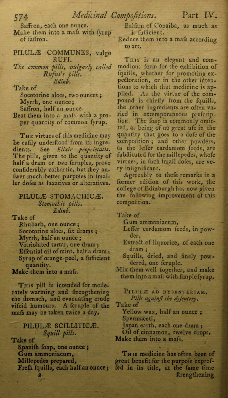 Saffron, each one ounce. Make them into a mafs with fyrup PILULE COMMUNES, vulgo The common pillsy vulgarly called Rufus’s pills. Edinb. Take of Socotorine aloes, two ounces ; Myrrh, one ounce; Saffron, half an ounce. Beat them into a mafs with a pro- per quantity of common fyrup. Th e virtues of this medicine may be eafily underftood from its ingre- dients. See Elixir proprietatis. The pills, given to the quantity of half a dram or two fcrtiples, prove confiderably cathartic, but they an- fwer much better purpofes in imal- ler dofes as laxatives or alteratives. PILUL/E STOMACHICS. Stomachic pills. Edinb. Take of Rhubarb, one ounce; Socotorine aloes, fix drams ; Myrrh, half an ounce ; Vitriolated tartar, one dram ; Effential oil of mint, half a dram; Syrup of orange-peel, a fufficient quantity. Make them into a mafs. This pill is intended for mode- rately warming and ilrengthening the ftomach, and evacuating crude vifcid humours. A fcruple of the mafs may be taken twice a day. PILULE SCILLITICiE. Squill pills. Take of Spanilh foap, one ounce ; Gum ammoniacum. Millepedes prepared, Frelh fquills, each half an ounce; 2 Part IV. I! .Ifam of Copaiba, as much as is fufficient. to art. modious form for the exhibition of fquills, whether for promoting ex- pectoration, or in the other inten- tions to which that medicine is ap- plied. As the virtue of the com- pound is chiefly from the fquills, the other ingredients are often va- ried in extemporaneous prefcrip- tion. The foap is commonly omit- ted, as being of no great ufe in the quantity that goes to a dofe of the compofition ; and other powders, as the leffer cardamom feeds, are fubftituted for the millepedes, whofe virtues, in fuch fmall dofes, are ve- ry infignificant. Agreeably to thefe remarks in a former edition of this work, the college of Edinburgh has now given the following improvement of this compofition. Take of Gum ammoniacum, Leffer cardamom feeds, in pow- der. Extract of liquorice, of each one dram ; Squills, dried, and finely pow- dered, one fcruple. Mix them well together, and make them in to a mafs with Ample fyrup. _ • Pilule ad dysenteriam. Pills againjl the dyfentery. Take of Yellow wax, half an ounce ; Spermaceti, Japan earth, each one dram ; Oil of cinnamon, twelve drops. Make them into a mafs. This medicine has often been of great benefit for the purpofe expref- fed in its title, at the fame time ftrengthening