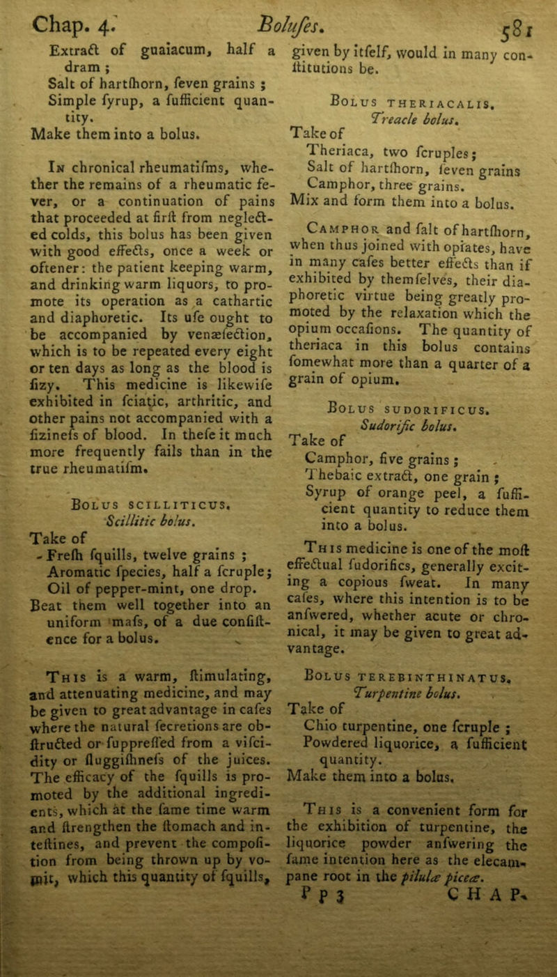 Extraft of guaiacum, half dram ; Simple fyrup, a fufficient quan- tity. Make them into a bolus. In chronical rheumatifms, whe- ther the remains of a rheumatic fe- ver, or a continuation of pains that proceeded at firft from neglect- ed colds, this bolus has been given with good elFeCts, once a week or oftener: the patient keeping warm, and drinking warm liquors, to pro- mote its operation as a cathartic and diaphoretic. Its ufe ought to be accompanied by venaeleCtion, which is to be repeated every eight or ten days as long as the blood is flzy. This medicine is likewife exhibited in fciatic, arthritic, and other pains not accompanied with a fizinefs of blood. In thefeit much more frequently fails than in the true rheumaulm. Bolus scilliticus. Scillitic bo'.us. Take of - Frefh fquills, twelve grains ; Aromatic fpecies, half a fcruple; Oil of pepper-mint, one drop. Beat them well together into an uniform mafs, of a due conflu- ence for a bolus. This is a warm, ftimulating, and attenuating medicine, and may be given to great advantage in cafes where the natural fecretions are ob- ftrufted or fupprelfed from a vifci- dity or fluggifhnefs of the juices. The efficacy of the fquills is pro- moted by the additional ingredi- ents, which at the fame time warm and ftrengthen the ltomach and in- teftines, and prevent the compofi- tion from being thrown up by vo- mit, which this quantity of fquills. given by itfelf, would in many con- ltitutions be. Bolus theriacalis. Treacle bolus. Take of Theriaca, two fcruples; Salt of hartlhorn, feven grains Camphor, three grains. Mix and form them into a bolus. Camphor and fait of hartlhorn, when thus joined with opiates, have in many cafes better effeCls than if exhibited by themfelves, their dia- phoretic virtue being greatly pro- moted by the relaxation which the opium occafions. The quantity of theriaca in this bolus contains fomewhat more than a quarter of a grain of opium. Bolus sudorificus. Sudorific bolus. Take of Camphor, five grains; Thebaic extradl, one grain ; Syrup of orange peel, a fuffi- cient quantity to reduce them into a bolus. This medicine is one of the moll effettual fudorifics, generally excit- ing a copious fvveat. In many cafes, where this intention is to be anfwered, whether acute or chro- nical, it may be given to great ad- vantage. Bolus terebinthinatus. Turpentine bolus. Take of Chio turpentine, one fcruple ; Powdered liquorice, a fufficient quantity. Make them into a bolus. This is a convenient form for the exhibition of turpentine, the liquorice powder anfwering the fame intention here as the elecam- pane root in the pilula picea:. P P 3 CHAP.