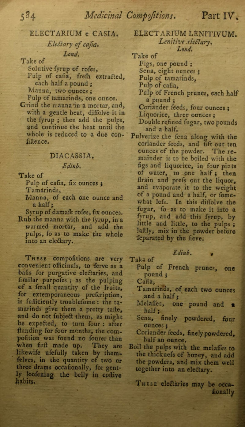 ELECTARIUM LENITIVUM. Lenitive .eledlary. Land. ELECTARIUM e CASIA. Eleftary of cafia. Lond. Take of Solutive fyrup of rofes. Pulp of cafia, frefh extracted, each half a pound ; Manna, two ounces ; Pulp of tamarinds, one ounce. Grind the n.anna in a mortar, and, with a gentle heat, diffolve it in the fyrup ; then add the pulps, and continue the heat until the whole is reduced to a due con- fidence. DIACASSIA. Edinb. Take of Pulp of cafia, fix ounces ; Tamarinds, Manna, of each one ounce and a half; Syrup of damalk rofes, fix ounces. Rub the manna with the fyrup, in a warmed mortar, and add the pulps, fo as to make the whole into an elettary. These compofitions are very convenient officinals, to ferve as a bafis for purgative eleftaries, and fimilar purpofes ; as the pulping of a fmall quantity of the fruits, for extemporaneous prefeription, is fufficiently troublefome : the ta- marinds give them a pretty tafte, and do not fubjeft them, as might be expefted, to turn four : after Handing for four months, the com- pofition was found no fourer than when firfl: made up. They are likewife ufefully taken by them- felves, in the quantity of two or three drams occafionally, for gent- ly loofening the belly in coftive habits. Take of Figs, one pound ; Sena, eight ounces ; Pulp of tamarinds. Pulp of' cafia. Pulp of French prunes, each half a pound ; Coriander feeds, four ounces ; Liquorice, three ounces ; Double refined fugar, two pounds and a half. Pulverize the fena along with the coriander feeds, and fift out ten ounces of the powder. The re- mainder is to be boiled with the figs and liquorice, in four pints of water, to one half j then ftrain and prefs out the liquor, and evaporate it to the weight of a pound and a half, or fome- what lefs. In this difiolve the fugar, fo as to make it into a fyrup, and add this fyrup, by little and little, to the pulps ; laftly, mix in the powder before Separated by the fieve. Edinb. 0 Tal<a of Pulp of French prunes, one pound j Cafia, Tamarinds, of each two ounces and a half; Melafl'es, one pound and « half; Sena, finely powdered, four ounces; Coriander feeds, finely powdered, half an ounce. Boil the pulps with the melafies to the thicknefs of honey, and add the powders, and mix them well together into an eleftary. Th ese elettaries may be occa-