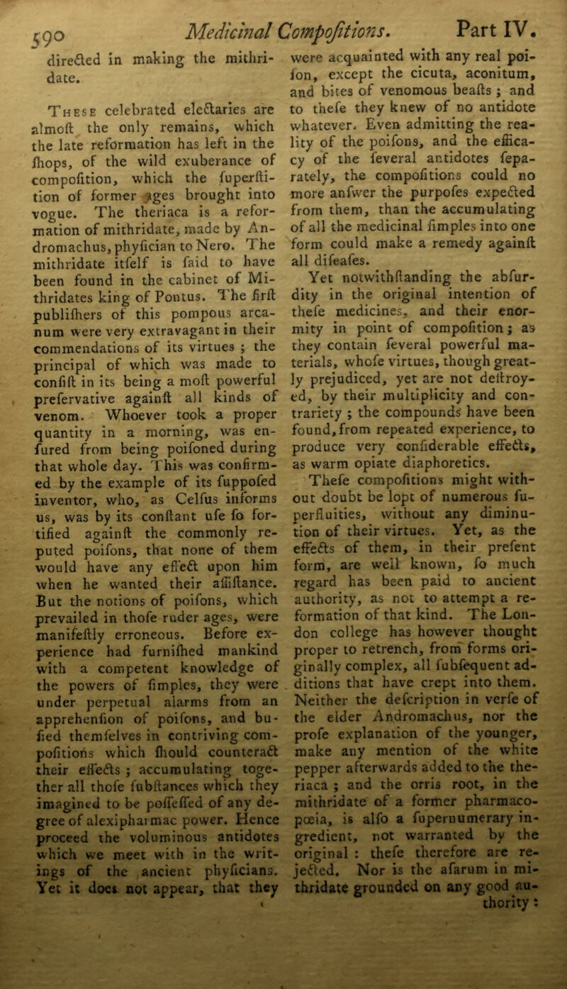 59° almoft the only remains, which /hops, of the wild exuberance of compofition, which the fuperfti- tion of former £ges brought into vogue. The theriaca is a refor- mation of mithridate, made by An- dromachus, phyfician to Nero. The mithridate itfelf is faid to have thridates king of Pontus. 1 he firft publifhers of this pompous arca- num were very extravagant in their commendations of its virtues ; the principal of which was made to confift in its being a moft powerful prefervative againft all kinds of venom. Whoever took a proper quantity in a morning, was en- fured from being poifoned during that whole day. 'This was confirm- ed by the example of its fuppofed inventor, who, as Celfus informs us, was by its conftant ufe fo for- tified againft the commonly re- puted poifons, that none of them would have any eft eft upon him when he wanted their afiiftance. But the notions of poifons, which prevailed in thofe ruder ages, were manifeftly erroneous. Before ex- perience had furnilhed mankind with a competent knowledge of the powers of fimples, they were under perpetual alarms from an apprehenfion of poifons, and bu- fied themfelves in contriving com- pofitioris which fliould counteraft their effefts ; accumulating toge- ther all thofe fubftances which they imagined to be poffeffed of any de- gree of alexiphai mac power. Hence proceed the voluminous antidotes which we meet with in the writ- ings of the ancient phyficians. Yet it docs not appear, that they ion, except the cicuta, aconitum, and bites of venomous beafts ; and whatever. Even admitting the rea- cy of the feveral antidotes fepa- rately, the compofitions could no more anfwer the purpofes expefted from them, than the accumulating of all the medicinal fimples into one form could make a remedy againft all difeafes. dity in the original intention of thefe medicines, and their enor- mity in point of compofition; as they contain feveral powerful ma- terials, whofe virtues, though great- ly prejudiced, yet are not deftroy- ed, by their multiplicity and con- trariety ; the compounds have been found,from repeated experience, to produce very confiderable effefts, as warm opiate diaphoretics. Thefe compofitions might with- out doubt be lopt of numerous fu- perfiuities, without any diminu- tion of their virtues. Yet, as the effefts of them, in their prefent form, are well known, fo much regard has been paid to ancient authority, as not to attempt a re- formation of that kind. The Lon- don college has however thought proper to retrench, from forms ori- ginally complex, all fubfequent ad- ditions that have crept into them. Neither the defeription in verfe of the elder Andromachus, nor the profe explanation of the younger, make any mention of the white pepper afterwards added to the the- riaca ; and the orris root, in the mithridate of a former pharmaco- poeia, is alfo a fupernumerary in- gredient, not warranted by the original : thefe therefore are re- jefted. Nor is the afarum in mi- thridate grounded on any good au- thority :