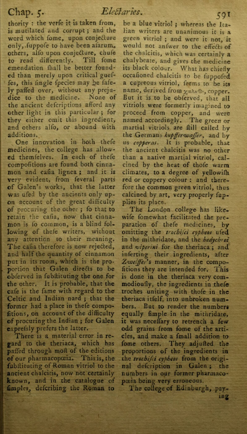 thority : the verfe it is taken from, only, fuppofe to have been alarum, others, alio upon conjecture, chufe to read differently. Till fome emendation ihail be better found- ed than merely upon critical guef- fes, this iingle fpecies may be fafe- ly paffed over, without any preju- the ancient defcriptions afford any other light in this particular ; for they either omit this ingredient, additions. One innovation in both thefe medicines, the college has allow- ed themlelves. In each of thefe compofitions are found both cinna- mon and cafia lignea ; and it is very evident, from feveral parts of Galen’s works, that the latter was ufed by the ancients only up- on account of the great difficulty retain the cafia, now that cinna- mon is fo common, is a blind fol- lowing of thefe writers, without any attention to their meaning. The cafia therefore is now rejected, and half the quantity of cinnamon put in its room, which is the pro- portion that Galen directs to be obferved in fubftituting the one for the other. It is probable, that the cafe is the fame with regard to the Celtic and Indian nard ; that the former had a place in thefe compo- fitions, on account of the difficulty of procuring the Indian ; for Galen exprefsly prefers the latter. There is a material error in re- gard to the theriaca, which has pafi'ed through moil of the editions of our pharmacopoeia. This is, the fubllituting of Roman vitriol to the ancient chalcicis, now not certainly known, and in the catalogue of fimpleSj deferibing the Roman to 5 9T be a blue vitriol ; whereas the Ita- would not anfwer to the effedls of the chalcitis, which was certainly a chalybeate, and gives the medicine its black colour. What has chiefly occafioned chalcitis to be fuppofed a cupreous vitriol, leems to be its name, derived from , copper. vitriols were formerly imagined to proceed from copper, and were named accordingly. The green or the Germans kupff'er'uiaffer, and by us copperas. It is probable, that the ancient chalcitis was no other than a native martial vitriol, cal- cined by the heat of thofe warm climates, to a degree of yellowifh. red or coppery colour : and there- fore the common green vitriol, thus calcined by art, very properly fup- plies its place. wife fomewhat facilitated the pre- paration of thefe medicines, by omitting the troebifei cypbeos ufed in the mithridate, and the bedych>oi and vipenni for the theriaca ; and inferring their ingredients, after Zwoe!ffer*s manner, in the compo- fitions they are intended for. This is done in the theriaca very com- modioufly, the ingredients in thefe troches uniting with thofe in the theriaca itfelf, into unbroken num- bers. But to render the number# equally Ample in the mithridate, it was neceflary to retrench a few odd grains from fome of the arti- cles, and make a fmall addition to fome others. They adjufted the proportions of the ingredients in the troebifei cypbeos trom the origi- nal defeription in Galen ; the numbers in our former pharmaco- poeia being very erroneous. The college of Edinburgh, pay- ing