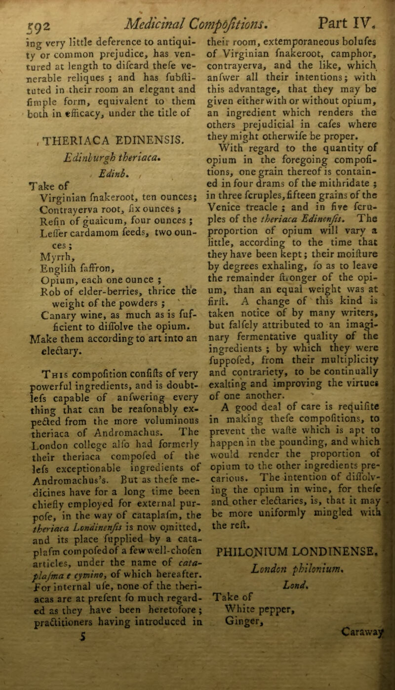 ing very little deference to antiqui- ty or common prejudice, has ven- tured at length to difcard thefe ve- nerable reliques ; and has fubfti- tuted in their room an elegant and fimple form, equivalent to them both in efficacy, under the title of , THERIACA EDINENSIS. Edinburgh theriaca. Edinb. , Take of Virginian fnakeroot, ten ounces; Contrayerva root, fix ounces ; Refin of guaicum, four ounces ; Letter cardamom feeds, two oun- ces ; Myrrh, Englilh faffron. Opium, each one ounce ; Rob of elder-berries, thrice the weight of the powders ; Canary wine, as much as is fuf- ficient to dittolve the opium. Make them according to art into an ele&ary. This compofition confifts of very powerful ingredients, and is doubt- lefs capable of anfwering every thing that can be reafonably ex- pe&ed from the more voluminous theriaca of Andromachus. The London college alfo had formerly their theriaca compofed of the lefs exceptionable ingredients of Andromachus’s. But as thefe me- dicines have for a long time been chiefly employed for external pur- pofe, in the way of cataplafm, the theriaca Londinenjis is now omitted, and its place fupplied by a cata- plafm compofedof a fewwell-chofen articles, under the name of cata- flaj'ma e cymino, of which hereafter. For internal ufe, none of the tberi- acas are at prefent fo much regard- ed as they have been heretofore; practitioners having introduced in S their room, extemporaneous bolufes of Virginian fnakeroot, camphor, contrayerva, and the like, which anfwer all their intentions; with this advantage, that they may be given either with or without opium, an ingredient which renders the others prejudicial in cafes where they might otherwife be proper. With regard to the quantity of opium in the foregoing compofi- tions, one grain thereof is contain- ed in four drams of the mithridate ; in three fcruples, fifteen grains of the Venice treacle ; and in five fcru- ples of the theriaca Edinenjis. The proportion of opium will vary a little, according to the time that they have been kept; their moifture by degrees exhaling, ib as to leave the remainder ftionger of the opi- um, than an equal weight was at firft. A change of this kind is taken notice of by many writers, but falfely attributed to an imagi- nary fermentative quality of the ingredients ; by which they were fuppofed, from their multiplicity and contrariety, to be continually exalting and improving the virtues of one another. A good deal of care is requifite in making thefe compofitions, to prevent the wafte which is apt to happen in the pounding, and which * would render the proportion of •> opium to the other ingredients pre- | carious. The intention of diflolv- 1 ing the opium in wine, for thefe and other eleftaries, is, that it may be more uniformly mingled withJ the reft. ■ . - . PHILONIUM LONDINENSE.1 London philonium. Land, Take of White pepper. Ginger, Caraway