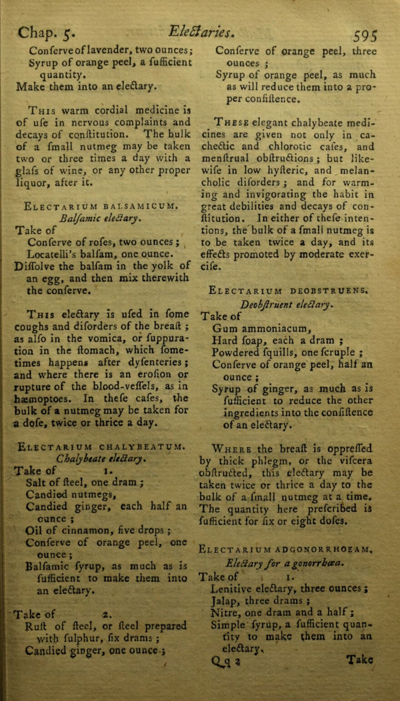 Conferve of lavender, two ounces; Syrup of orange peel, a fufficient quantity. This warm cordial medicine is of ufe in nervous complaints and decays of conltitution. The bulk of a fmall nutmeg may be taken two or three times a day with a glafs of wine, or any other proper liquor, after it. ElECTARIUM BAI.SAMICUM. Balfamic elettary. Take of Conferve of rofes, two ounces ; Locatelli’s balfam, one ounce. Diffolve the balfam in the yolk of an egg, and then mix therewith This eleCtary is ufed in fome coughs and diforders of the bread ; as alfo in the vomica, of fuppura- tion in the flomach, which fome- times happens after dyfenteries; and where there is an erofion or rupture of the blood-veffels, as in haemoptoes. In thefe cafes, the bulk of a nutmeg may be taken for a dofe, twice or thrice a day. Electarium chalybeatum. Chalybeate tied ary. Take of i. Salt of Heel, one dram ; Candied nutmegs. Candied ginger, each half an ounce ; Oil of cinnamon, five drops ; Conferve of orange peel, one ounce ; Balfamic fyrup, as much as is fufficient to make them into an eleCtary. Take of 2. Ruft of fteel, or Heel prepared with fulphur, fix drams ; Candied ginger, one ounce j 595 Conferve of orange peel, three ounces ; Syrup of orange peel, as much per confidence. These elegant chalybeate medi- cines are given not only in ca- chectic and chlorotic cafes, and menltrual obftruCtions; but like- wife in low hyfteric, and melan- cholic diforders ; and for warm- ing and invigorating the habit in great debilities and decays of con- ftitution. In either of thefe inten- tions, the bulk of a fmall nutmeg is to be taken twice a day, and its effedts promoted by moderate exer- cife. Deobjlruent elettary. Take of Gum ammoniacum. Hard foap, each a dram ; Powdered fquills, one fcruple ; Conferve of orange peel, half an ounce ; Syrup of ginger, as much as is fufficient to reduce the other ingredients into the confidence of an eleCtary. Where the bread is oppreffed by thick phlegm, or the vifcera obftruCted, this eleCtary may be taken twice or thrice a day to the bulk of a fmall nutmeg at a time. The quantity here prefcribed is fufficient for fix or eight dofes. Electarium adgonorrhoeam, Elefiary for a gonorrhoea. Take of 1 1. Lenitive eleCtary, three ounces ; Jalap, three drams ; Nitre, one dram and a half ; Simple fyrup, a fufficient quan- tity to make them into an eleCtary *