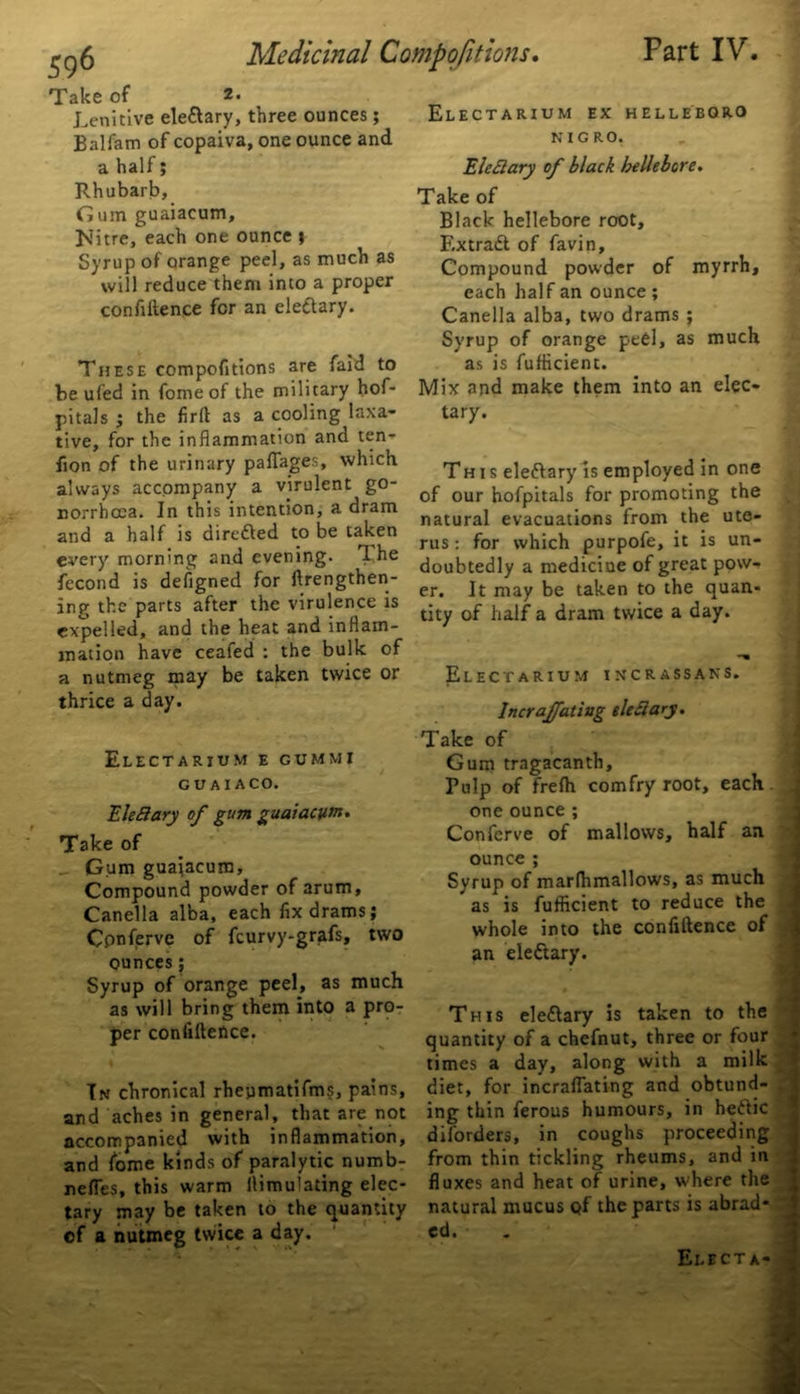 Take of 2* Lenitive ele&ary, three ounces ; Balfam of copaiva, one ounce and a half; Rhubarb, Gum guaiacum, ]\Titre, each one ounce j Syrup of orange peel, as much as will reduce them into a proper confidence for an electary. These compofitions are faid to be ufed in fome of the military hof- pitals j the firlt as a cooling laxa- tive, for the inflammation and ten- don of the urinary paffages, which always accompany a virulent go- norrhoea. In this intention, a dram and a half is directed to be taken every morning and evening. T. he fecond is defigned for lengthen- ing the parts after the virulence is expelled, and the heat and inflam- mation have ceafed : the bulk of a nutmeg may be taken twice or thrice a day. Electarium e cummi GUAI ACO. EleSary of gum guaiacum. Take of Gum guaiacum, Compound powder of arum, Canella alba, each fix drams; Cpnfervc of feurvy-grafs, two ounces; Syrup of orange peel, as much as will bring them into a pro- per confidence. Tn chronical rheymatifms, pains, and aches in general, that are not accompanied with inflammation, and fome kinds of paralytic numb- neffes, this warm flimuladng elec- tary may be taken to the quantity of a nutmeg twice a day. Electarium ex hellebqro KICRO. Eleciary of black hellebore. Take of Black hellebore root, Extradt of favin. Compound powder of myrrh, each half an ounce ; Canella alba, two drams ; Syrup of orange peel, as much as is fufiicient. Mix and make them into an elec- tary. This eledlary is employed in one of our hofpitals for promoting the natural evacuations from the ute- rus : for which purpofe, it is un- doubtedly a medicine of great pow- er. It may be taken to the quan- tity of half a dram twice a day. Electarium incrassans. Incraffating tleSiary. Take of Gum tragacanth. Pulp of frefh com fry root, each, one ounce ; Confcrve of mallows, half an ounce ; Syrup of marfhmallows, as much as is fufficient to reduce the whole into the confidence of an eledlary. This eledlary is taken to the quantity of a chefnut, three or four times a day, along with a milk diet, for incraffating and obtund- ing thin ferous humours, in hedlic diforders, in coughs proceeding from thin tickling rheums, and in fluxes and heat of urine, where the natural mucus Qf the parts is abrad- ed. Electa-