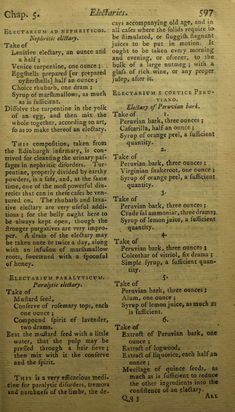 Electarium ad nephriticos. Nephritic eliElary. Take of Lenitive eledtary, an ounce and a half; Venice turpentine, one ounce ; Elettaries. 597 cays accompanying old age, and in all cafes where the folids require to be {Emulated, or fluggilh ftagnant juices to be put in motion. It ought to be taken every morning and evening, or oftener, to the bulk of a large nutmeg ; with a Egglhells prepared [or prepared glafs of rich wine, or any piop^r oylierlhells] half an ounce ; Choice rhubarb, one dram ; Syrup of marlhmallows, as much as is fufticient. DifTolve the turpentine in the yolk of an egg, and then mix the whole together, according to art, fo as to make thereof an eledtary. This compofition, taken from the Edinburgh infirmary, is con- trived for cleanlingthe urinary paf- fages in nephritic diforders. Tur- pentine, properly divided by earthy powders, is a fafe, and, at the fame time, one of the moll powerful diu- retics that can in thefe cafes be ven- tured on. The rhubarb and laxa- tive eledtary are very ufeful addi- tions ; for the belly ought here to be always kept open, though the llronger porgatives are very impro- per. A dram of the eledtary may be taken once bt twice a day, along with an infufion of marlhmallow roots, fweetened with a fpoonful of honey. julep, after it. Electarium e cortice Peru- vi a no. Elec!ary of Peruvian bark. Take of 1. Peruvian bark, three ounces; Cafcarilla, half an ounce ; Syrup of orange peel, a fufficient quantity. 2. Take of Peruvian bark, three ounces ; Virginian fnakeroot, one ounce ; Syrup of orange peel, a fufficient quantity. 3- Take of Peruvian bark, three ounces; Crude fal ammoniac, three drams j Syrup of lemon juice, a fufficient quantity. 4. Take of Peruvian bark, three ounces ; Colcothar of vitriol, fix drams ; Simple fyrup, a fufficient quan- tity. Electarium paralyticum. Paralytic ele&ary. Take of Mullard feed, Conferve of rofemary tops, each one ounce ; Compound fpirit of lavender, two drams. Beat the muilard feed with a little water, that the pulp may be prefied through a hair fieve ; then mix with it the conferve and the fpirit. This is a very efficacious medi- cine for paralytic diforders, tremors and numbnefs of the limbs, the de- 5* Take of Peruvian bark, three ounces; Alum, one ounce ; Syrup of lemon juice, as much as is fufficient. 6. Take of Extradl of Peruvian bark, one ounce ; Extradl of logwood. Extract of liquorice, each half an ounce; Mucilage of quince feeds, as much as is fufficient to reduce the other ingredients into the confillence of an eledtary.