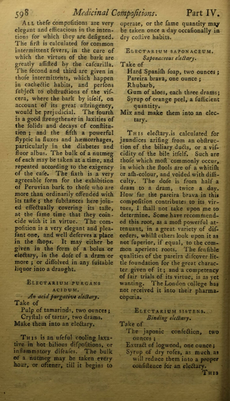 All thefe compofitions are very elegant and efficacious in the inten- tions for which they are defigned. The firft is calculated for common intermittent fevers, in the cure of which the virtues of the bark are greatly affifted by the cafcarilla. The fecond and third are given in thofe intermitte'nts, which happen in cachedtic habits, and perfons fubjedt to obftrudtions of the vif- cera, where the bark by itfelf, on account of its great aftringency, would be prejudicial. The fourth is a good ftrengthener in laxities of the folids and decays of conftitu- tion ; and the fifth a powerful ftyptic in fluxes and haemorrhages, particularly in the diabetes and fluor albus. The bulk of a nutmeg of each may be taken at a time, and repeated according to the exigency of the cafe. The fixth is a very agreeable form for the exhibition of Peruvian bark to thofe who are more than ordinarily offended with its tafte ; the fubftances here join- ed effedtually covering its tafte, at the fame time that they coin- cide with it in virtue. The com- pofition is a very elegant and plea- lant one, and well deferves a place in the (hops. It may either be given in the form of a bolus or eledtary, in the dofe of a dram or more ; or difl'olved in any fuitable liquor into a draught. Electarium purcans ACIDVM. An acid purgative eleClary. Take of Pulp of tamarinds two ounces; Cryftals of tartar, two drams. Make them into an eledtary. This is an ufeful cooling laxa- tive in hot bilious difpofitions, or inflammatory difeafes. The bulk ot a nutmeg may be taken every hour, or oftener, till it begins to operate, or the fame quantity may be taken once a day occafionally in dry coftive habits. Electarium saponaceum. Saponaceous eleClary. Take of Hard Spaniffi foap, two ounces ; Pareira brava, one ounce ; Rhubarb, Gum of aloes, each three drams; Syrup of orange peel, a fufficienc quantity. Mix and make them into an elec- tary. This eledtary.is calculated for jaundices arifing from an obftruc- tion of the biliary dudts, or a vif- cidity of the bile itfelf. Such are thofe which inoft commonly occur, in which the ftools are of a whitifh or affi-colour, and voided with diffi- culty. The dofe is from half a dram to a dram, twice a day. How far the pareira brava in this compofition contributes to its vir- tues, I fhall not take upon me to determine. Some have recomtnend- ed this root, as a moft powerful at- tenuant, in a great variety of dif- orders, whilft others look upon it as not fuperior, if equal, to the com- mon aperient roots. The fenfible qualities of the pareira difeover lit- tle foundation for the great charac- ter given of it; and a competency of fair trials of its virtue, is as yet , i wanting. The London college has not received it into their pharma- copoeia. Electarium sistens. Binding eleClary. Take of The japonic confediion, two ounces ; Extradt of logwood, one ounce; Syrup of dry rofes, as much as will reduce them into a proper confiftencc for an eledtary. This