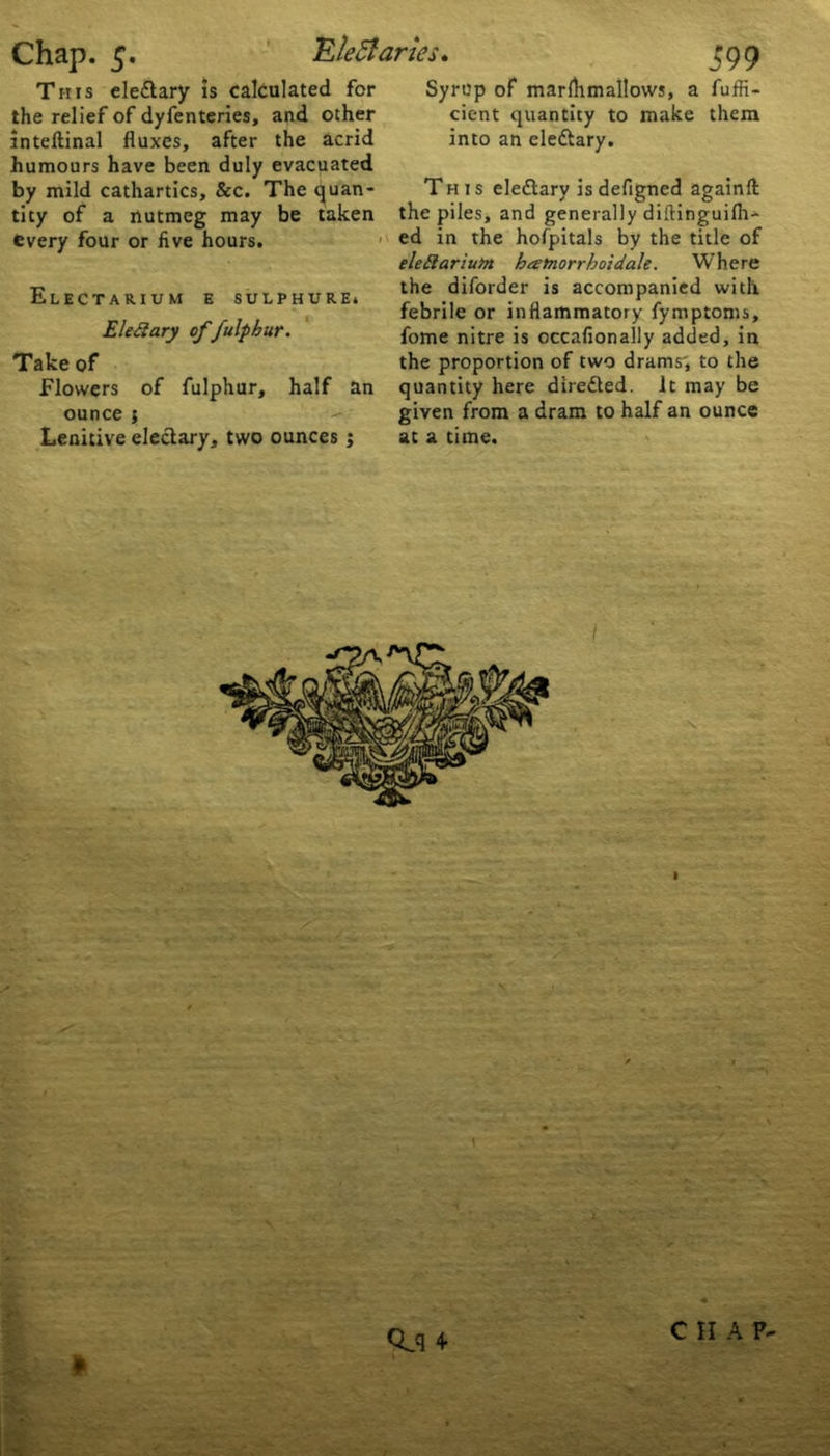 This ele&ary is calculated for the relief of dyfenteries, and other inteftinal fluxes, after the acrid humours have been duly evacuated by mild cathartics. See. The quan- tity of a nutmeg may be taken every four or five hours. Electarium e sulphure. Elect ary offulphur. Take of Flowers of fulphur, half an ounce { Lenitive electary, two ounces j Syrup of mar Aim allows, a fuffi- cient quantity to make them into an elettary. This eledtary is defigned againft the piles, and generally diftinguilh- ed in the holpitals by the title of elettariutoi batnorrhoidale. Where the diforder is accompanied with febrile or inflammatory fymptoms, fome nitre is occafionally added, in the proportion of two drams', to the quantity here diredted. It may be given from a dram to half an ounce at a time. 1 * £■ Qjl 4