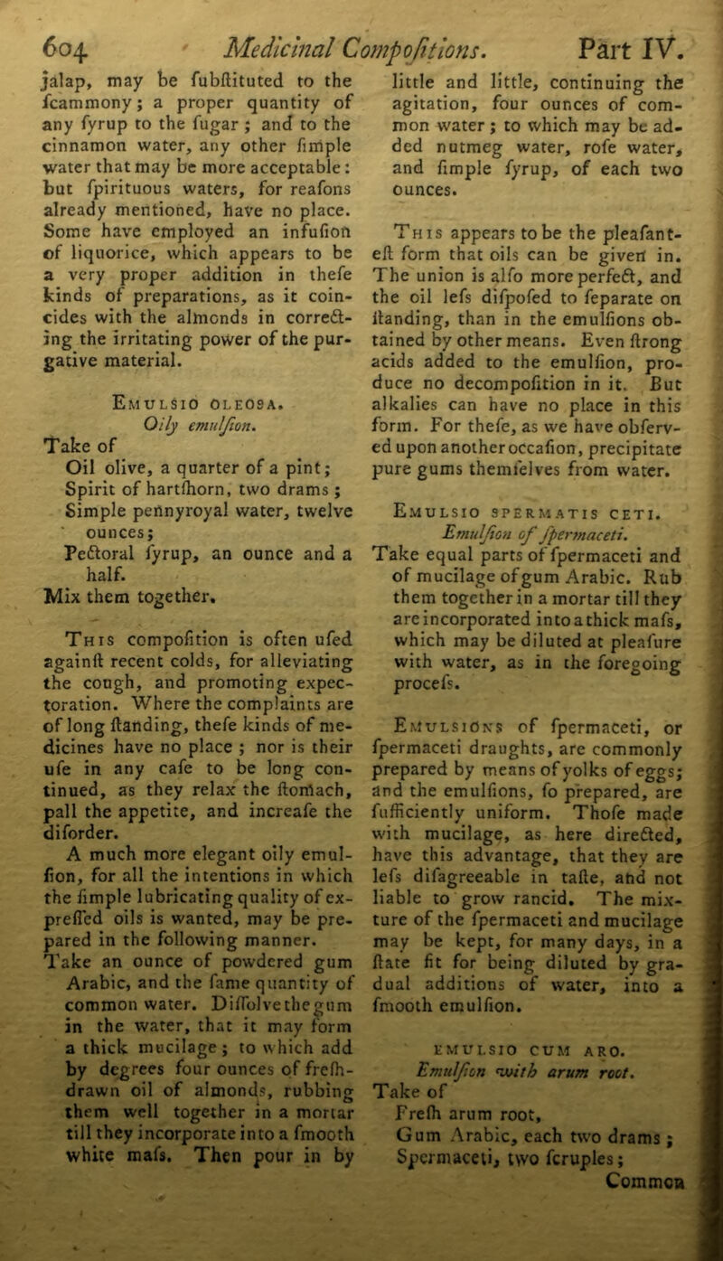 jalap, may be fubflituted to the fcammony; a proper quantity of any fyrup to the fugar; and to the cinnamon water, any other fimple water that may be more acceptable: but fpirituous waters, for reafons already mentioned, have no place. Some have employed an infufion of liquorice, which appears to be a very proper addition in thefe kinds of preparations, as it coin- cides with the almonds in correft- ing the irritating power of the pur- gative material. Emulsio oleosa. Oily emuljion. Take of Oil olive, a quarter of a pint; Spirit of hartfhorn, two drams; Simple pennyroyal water, twelve ounces; Pettoral fyrup, an ounce and a half. Mix them together. This compofition is often ufed againft recent colds, for alleviating the cough, and promoting expec- toration. Where the complaints are of long Handing, thefe kinds of me- dicines have no place ; nor is their ufe in any cafe to be long con- tinued, as they relax the ftomach, pall the appetite, and increafe the diforder. A much more elegant oily emul- fion, for all the intentions in which the fimple lubricating quality of cx- prefied oils is wanted, may be pre- pared in the following manner. Take an ounce of powdered gum Arabic, and the fame quantity of common water. Diflolvethegum in the water, that it may form a thick mucilage; to which add by degrees four ounces of frelh- drawn oil of almonds, rubbing them well together in a mortar till they incorporate into a fmooth white mafs. Then pour in by little and little, continuing the agitation, four ounces of com- mon water ; to which may be ad- ded nutmeg water, rofe water, and fimple fyrup, of each two ounces. This appears to be the pleafant- eft form that oils can be givert in. The union is alfo moreperfeft, and the oil lefs difpofed to feparate on Handing, than in the emulfions ob- tained by other means. Even Hrong acids added to the emulfion, pro- duce no decompofition in it. But alkalies can have no place in this form. For thefe, as we have obferv- ed upon another occafion, precipitate pure gums themfelves from water. Emulsio spermatis ceti. Emuljion of fpermaceti. Take equal parts of fpermaceti and of mucilage of gum Arabic. Rub them together in a mortar till they are incorporated intoathick mafs, which may be diluted at pleafure with water, as in the foregoing procefs. Emulsions of fpermaceti, or fpermaceti draughts, are commonly prepared by means of yolks of eggs; and the emulfions, fo prepared, are fufficiently uniform. Thofe made with mucilage, as here directed, have this advantage, that they are lefs difagreeable in tafle, and not liable to grow rancid. The mix- ture of the fpermaceti and mucilage may be kept, for many days, in a Hate fit for being diluted by gra- dual additions of water, into a fmooth emulfion. EMULSIO CUM ARO. Emulfon with arum root. Take of Frefh arum root. Gum Arabic, each two drams ; Spermaceti, two fcruples; Common