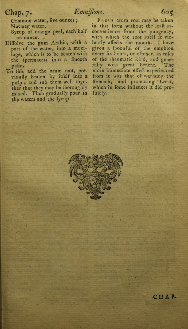 Common water, five ounces ; Nutmeg water. Syrup of orange peel, each half an ounce. Diffolve the gum Arabic, with a part of the water, into a muci- lage, which is to be beaten with the fpermaceti into a fmooth pafte. To this add the arum root, pre- vioufly beaten by itfelf into a pulp ; and rub them well toge- ther that they may be thoroughly mixed. Then gradually pour in the waters and the fyrup. Fresh arum root may be taken in this form without the leall in- convenience from the pungency, with which the root itfelf fo vio- lently affetts the mouth. I have given a fpoonful of the emulfion every fix hours, or oftener, in cafes of the rheumatic kind, and gene- rally with great benefit. The more immediate effeft experienced from it was that of warmings the ftomach, and promoting fweat, which in fome inftances it did pro- fufely.