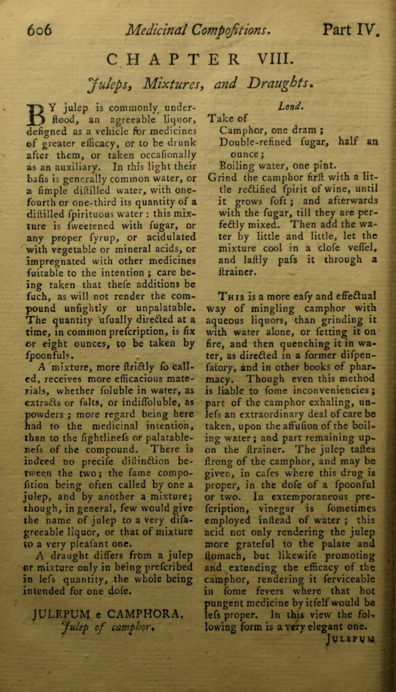 CHAPTER VIII. juleps. Mixtures, and Draughts. BY julep is commonly under- flood, an agreeable liquor, defigned as a vehicle for medicines of greater efficacy, or to be drunk after them, or taken occafionally as an auxiliary. In this light their balls is generally common water, or a fimple dilfilled water, with one- fourth or one-third its quantity of a diltilled fpirituous water : this mix- ture is fvveetened with fugar, or any proper fyrup, or acidulated with vegetable or mineral acids, or impregnated with other medicines fuicable to the intention ; care be- ing taken that thefe additions be fuch, as will not render the com- pound unfightly or unpalatable. The quantity ufually dire&ed at a time, in common prefeription, is fix or eight ounces, to be taken by fpoonfuls. A mixture, more ftriClly fo call- ed, receives more efficacious mate- rials, whether foluble in water, as extraCls or falts, or indiffoluble, as powders ; more regard being here had to the medicinal intention, than to the fightlinefs or palatable- nefs of the compound. There is indeed no precife dillinClion be- tween the two; the fame compo- lition being often called by one a julep, and by another a mixture; though, in general, few would give the name of julep to a very disa- greeable liquor, or that of mixture to a very pleafant one. A draught differs from a julep ©r mixture only in being preferibed in lefs quantity, the whole being intended for one dole. JULF.PUM e CAMPHORA. 'Julep of camphor* Land. Take of Camphor, one dram ; Double-refined fugar, half an ounce; Boiling water, one pint. Grind the camphor firlt with a lit- tle rectified fpirit of wine, until it grows foft ; and afterwards with the fugar, till they are per- fectly mixed. Then add the wa- ter by little and little, let the mixture cool in a clofe vcffel, and laltly pafs it through a ltrainer. This is a more eafy and effectual way of mingling camphor with aqueous liquors, than grinding it with water alone, or fetting it on fire, and then quenching it in wa- ter, as directed in a former difpen- fatory, and in other books of phar- macy. Though even this method is liable to fome inconveniencies; part of the camphor exhaling, un- lefs an extraordinary deal of care be taken, upon theaffufion of the boil- ing water; and part remaining up- on the flrainer. The julep taftes flrong of the camphor, and may be given, in cafes where this drug is proper, in the dofe of a fpoonful or two. In extemporaneous pre- feription, vinegar is fometimes employed inilead of water ; this acid not only rendering the julep more grateful to the palate and ilomach, but likewife promoting and extending the efficacy of the camphor, rendering it ferviceable in fome fevers where that hot pungent medicine by itfelf would be lefs proper. In this view the foU lowing form is a very elegant one. JvLEPuy