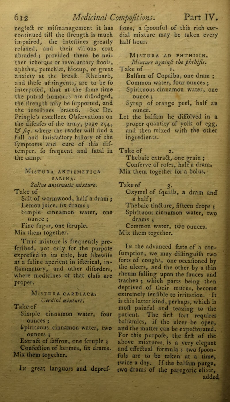 neg'.c# or mifmanagement it has continued till the ltrength is much impaired, the inteilines greatly relaxed, and their villous coat abraded ; provided there be nei- ther ichorqus or involuntary llools, aphthae, petechiae, hiccup, or great anxiety at the brealt. Rhubarb, and thefe altringents, are to be fo interpofed, that at the fame time the putrid humours are diflodged, the ltrength may be fupported, and the inteilines braced. See Dr. Pringle’s excellent Obfervations on the difeafes of the army, page 254, Iff feq. where the reader will find a full and fatisfa#ory hiltory of the fymptoms and cure of this dif- temper, fo frequent and fatal in the camp. MlSTURA ANT1EMET1CA S A LIN A. Saline antiemetic mixture. Take of Salt of wormwood, half a dram ; Lemon juice, fix drams ; Simple cinnamon water, one ounce ; Fine fugar, one fcruple. Mix them together. This mixture is frequently pre- scribed, not only for the purpofe exprefied in its title, but likewife as a faline aperient in ifterical, in- flammatory, and other diforders, where medicines of that clafs are proper. \ MlSTURA CARDIACA. Cordial mixture. Take of Simple cinnamon water, four ounces ; Spirituous cinnamon water, two ounces ; Extra# of faffron, one fcruple ; Confection of kermes, fix drams. Mix them together. Ik great languors and depref- fions, a fpoonful of this rich cor- dial mixture may be taken every half hour. MlSTURA AD PHTHISIN, Mixture againjl the phtbijis. Take of 1. Balfam of Copaiba, one dram ; Common water, four ounces ; Spirituous cinnamon water, one ounce ; Syrup of orange peel, half aa ounce. Let the balfam he difiolved in a proper quantity of yolk of egg, and then mixed with the other ingredients. Take of 2. Thebaic extra#, one grain ; Conferve of rofes, half a dram. Mix them together fora bolus. Takeof 3. Oxymel of fquills, a dram and a half; Thebaic tin#ure, fifteen drops ; Spirituous cinnamon water, two drams ; Common water, two ounces. Mix them together. In the advanced flate of a con- fumption, we may dillinguilh two forts of coughs, one occasioned by the ulcers, and the other by a thin rheum falling upon the fauces and trachea ; which parts being then deprived of their mucus, become extremely fenfible to irritation. It is this latter kind, perhaps, which is moll painful and teazing to the patient. The firil fort requires baliamics, if the ulcer be open, and the matter can be expeftorated. For this purpofe, the firft of the above mixtures, is a very elegant and effe#ual formula : two fpoon- fu Is are to be taken at a time, twice a day. If the balfam purge, two drams of the paregoric elixir, added