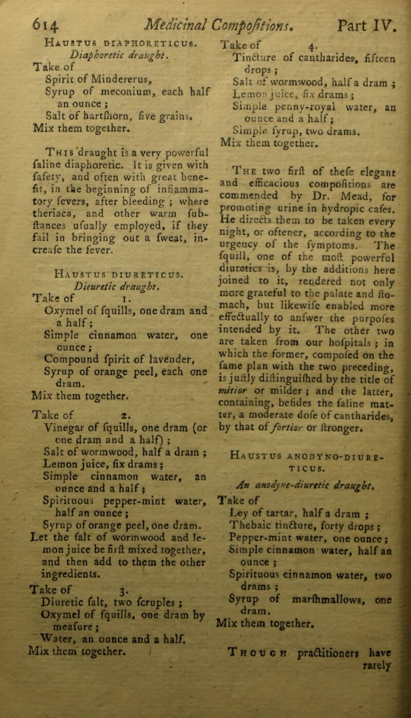 Ha U 8 T U 6 DTAPHORETICUS. Diaphoretic draught. Take of Spirit of Mindererus, Syrup of meconium, each half an ounce ; Salt of hartfhorn, five grains. Mix them together. This draught is a very powerful faline diaphoretic. It is given with fafety, and often with great bene- fit, in the beginning of inflamma- tory fevers, after bleeding ; where theriaca, and other warm fub- ftances ufually employed, if they fail in bringing out a fvveat, in- creafe the fever. Haustus diureticus. Dieuretic draught. Take of i. Oxymel of fquills, one dram and a half; Simple cinnamon water, one ounce; Compound fpirit of lavender. Syrup of orange peel, each one dram. Mix them together. Take of 2. Vinegar of fquills, one dram (or one dram and a half) ; Salt of wormwood, half a dram ; Lemon juice, fix drams; Simple cinnamon water, an ounce and a half; half an ounce; Syrup of orange peel, one dram. Let the fait of wormwood and le- mon juice be firft mixed together, and then add to them the other ingredients. Take of 3. Diuretic fait, two fcruples ; Oxymel of fquills, one dram by Water, an ounce and a half. Mix them together. Take of 4. Tindlure of cantharides, fifteen drops; Salt of wormwood, half a dram ; Lemon juice, fixxlrams; Simple penny-royal water, an ounce and a half; Simple fvrup, two drams. Mix them together. The two firft of thefe elegant and efficacious compofitions are commended by Dr. Mead, for promoting urine in hydropic cafes. He directs them to be taken every night, or oftener, according to the urgency of the fvmptoms. The fquill, one of the moft powerful diuretics is, by the additions here joined to it, rendered not only more grateful to the palate and lto- mach, but likewife enabled more effectually to anfwer the purpofes intended by it. The other two are taken from our hofpitals ; in which the former, compofed on the fame plan with the two preceding, isjultly diftinguifhed by the title of mitior or milder ; and the latter, containing, befides the faline mat- ter, a moderate dofe of cantharides, by that of fortior or ftronger. Haustus anodyno-diure- ticus. ft An anodyne-diuretic draught. Ley of tartar, half a dram ; Thebaic tinfture, forty drops; Pepper-mint water, one ounce; Simple cinnamon water, half an Spirituous cinnamon water, two drams ; Syrup of rnarlhmallows, one dram. Though praClitioners have rarely • .'v, >