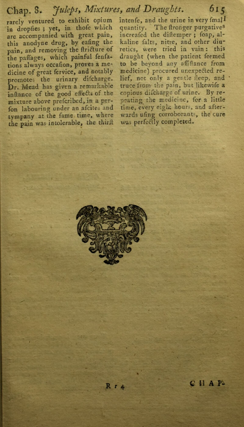 rarely ventured to exhibit opium intenfe, and the urine in very fmall in drop lies ; yet, in thofe which arc accompanied with great pain, this anodyne drug, by eafing the pain, and removing the ftriflure of the paflages, which painful fenfa- tions always occafion, proves a me- dicine of great fervice, and notably promotes the urinary difcharge. Dr. Mead has given a remarkable inftance of the good cffe&s of the mixture above prefcribed, in a per- fon labouring under an afcites and tympany at the fame time, where the pain was intolerable, the tfciril quantity. The ftronger purgatives increafed the diftemper ; foap, al- kaline falts, nitre, and other diu- retics, were tried in vain : this draught (when the patient feemed to be beyond any afliftance from medicine) procured ur.expefled re- lief, not only a gentle deep, and truce from the pain, but likewife a copious difcharge of urine. By re- peating the medicine, for a little time, every eight hours, and after- wards ufing corroborants, the cure was perfettly completed. C H A Pi