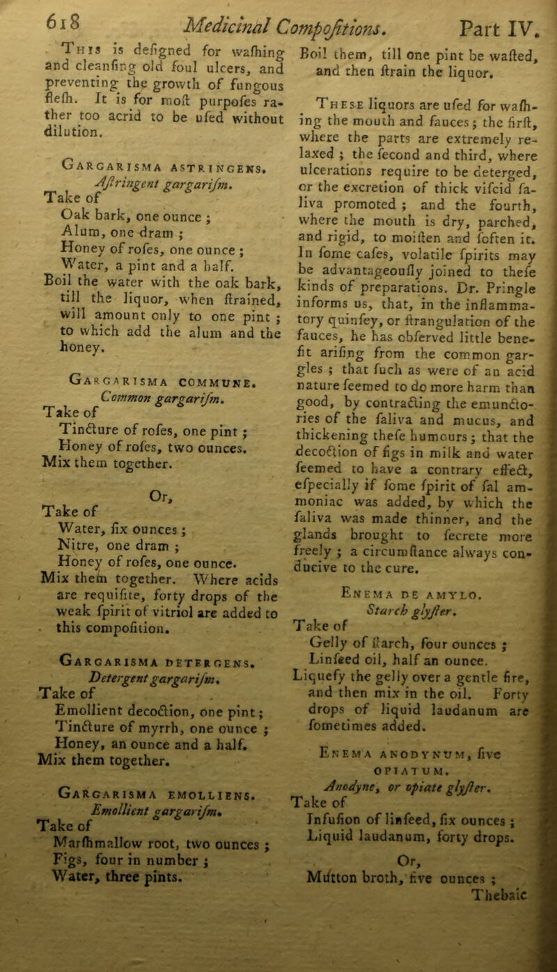 This is defigned for wafhing Boi! them, till one pint be wafted. and cleanfing old foul ulcers, and preventing the growth of fungous flelh. It is for moft purpofes ra- ther too acrid to be ufed without dilution. GaRCARISMA ASTR I NGEKSi A/lringent gar gar i/m. Take of Oak bark, one ounce ; Alum, one dram ; Honey of rofes, one ounce ; Water, a pint and a half. Boil the water with the oak bark, till the liquor, when ftrained, will amount only to one pint ; to which add the alum and the honey. Gargarisma commune. Common pargarifn. Take of Tin&ure of rofes, one pint ; Honey of roles, two ounces. Mix them together. Or, Take of Water, fix ounces; Nitre, one dram ; Honey of rofes, one ounce. Mix them together. Where acids are requifite, forty drops of the weak fpirit of vitriol are added to this compofition. GaRCARISMA DETERGENS. Detergent gargari/m. Take of Emollient decodlion, one pint; Tindlure of myrrh, one ounce j Honey, an ounce and a half. Mix them together. Ga rgarisma emolliens. Emollient gargari/m. Take of Marfhmallow root, two ounces ; Figs, four in number ; Water, three pints. and then ftrain the liquor. These liquors are ufed for wa/h- ing the mouth and fauces; the firft, where the parts are extremely re- laxed ; the fecond and third, where ulcerations require to be deterged, or the excretion of thick vifeid fa- liva promoted ; and the fourth, where the mouth is dry, parched, and rigid, to moiften and foften it. In forne cafes, volatile fpirits may be advantageoufly joined to thefe kinds of preparations. Dr. Pringle informs us, that, in the inflamma- tory quinfey, or llrangulation of the fauces, he has cbferved little bene- fit arifi.ng from the common gar- gles ; that fuch as were of an acid nature Teemed to do more harm than good, by contracting the emunCto- ries of the faliva and mucus, and thickening thefe humours; that the decodtion of figs in milk and water feemed to have a contrary effedt, efpecially if fome fpirit of fal am- moniac was added, bv which the faliva was made thinner, and the glands brought to fecrete more freely ; a circum fiance always con- ducive to the cure. Enema de amylo. Starch glyjler. Take of Geliy of fiarch, four ounces ; Linfeed oil, half an ounce. Liquefy the gelly overa gentle fire, and then mix in the oil. Forty j drops of liquid laudanum are fometimes added. Enema a n o d y n v m , five OFIATUM. Anodyne, or opiate gly/ler. Take of Jnfufion of linfeed, fix ounces ; Liquid laudanum, forty drops. Or, Miftton broth, live ounces ; Thebaic