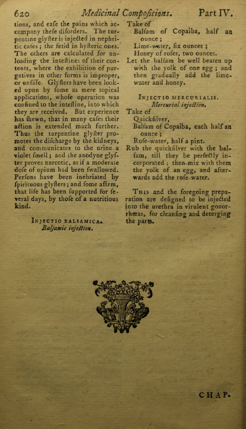 tions, and cafe the pains which ac- company thefe diforders. The tur- pentine glyfter is injeded in nephri- tic caies ; the fetid in hyfteric ones. The others are calculated for un- loading the inteftines of their con- tents, where the exhibition of pur- gatives in other forms is improper, or unfafe. Glyfters have been look- ed upon by fome as mere topical applications, whofe operation was confined to the inteftine, into which they are received. But experience has {hewn, that in many cafes their adion is extended much further. Thus the turpentine glyfter pro- motes the difcharge by the kidneys, and communicates to the urine a violet fmell; and che anodyne glyf- ter proves narcotic, as if a moderate dofe of opium had been fwallowed. Perfons have been inebriated by fpirituous glyfters; and fome affirm, that life has been fupported for fe- veral days, by thofe of a nutritious kind. Injectio balsamica* Baljamic injeftion. Take of Balfam of Copaiba, half au ounce; Lime-weter, fix ounces ; Honey of rofes, two ounces. Let the balfam be well beaten up wi-th the yolk of one egg ; and then gradually add the lime- water and honey. Injectio mercurialis. Mercurial injeBion, Take cf Quickfilver, Balfam of Copaiba, each half an ounce ; Rofe-water, half a pint. Rub the quickfilver with the bal- fam, till they be perfectly in- corporated ; then mix with them the yolk of an egg, and after- wards add the rofe-water. This and the foregoing prepa- ration are defigned to be injeded into the urethra in virulent gonor- rheeas, for cleanfing and deterging the parts. J.a