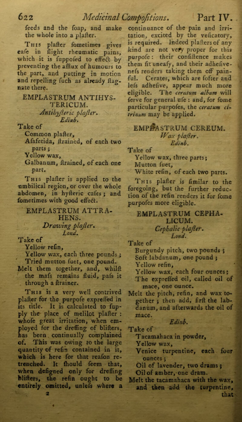 feeds and the foap, and make the whole into a plafter. This plafter fometimes gives eafe in flight rheumatic pains, which it is fuppofed to effedt by preventing the afflux of humours to the part, and putting in motion and repelling fuch as already ltag- nate there. EMPLASTRUM ANTIHYS- TERICUM. Antihyjleric plajler. Edinb. Take of Common plafter, Afafetida, drained, of each two parts; Yellow wax, Galbanum, drained, of each one part. This plafter is applied to the umbilical region, or over the whole abdomen, in hyfteric cafes ; and fometimes with good effedt;. EMPLASTRUM ATTRA- HENS. Drawing plajler. Loud. Take of Yellow refin. Yellow wax, each three pounds; Tried mutton fuet, one pound. Melt them together, and, whilft the mafs remains fluid, pafs it through a drainer. This is a very well contrived plafter for the purpofe exprefl'ed in its title. It is calculated to fup- ply the place of melilot plafter : whofe great irritation, when em- ployed for the drefling of blifters, has been continually complained of. This was owing to the large quantity of refin contained in it, which is here for that reafon re- trenched. It fhould feem that, when defigned only for drelflng blifters, the refin ought to be entirely omitted, unlefs where a 2 continuance of the pain and irri- tation, excited by the veficatory, is required. Indeed plaftersof any kind are not very proper for this purpofe: their confidence makes them fit uneafy, and their adhefive- nefs renders taking them off pain- ful. Cerates, which are fofter and lefs adhefive, appear much more eligible. The ceratum album will ferve for general ufe : and, for fome particular purpofes, the ceratum ci- trinum may be applied. EMPLASTRUM CEREUM. Wax plajler. Edinb. Take of Yellow wax, three parts; Mutton fuet. White refin, of each two parts. This plafter is fimilar to the foregoing, but the further reduc- tion of the refin renders it for fome purpofes more eligible. EMPLASTRUM CEPHA- LICUM. Cephalic plajler. Lond. Take of Burgundy pitch, two pounds ; Soft labdanum, one pound ; Yellow refin, Yellow wax, each four ounces; The exprefl'ed oil, called oil of mace, one ounce. Melt the pitch, refin, and wax to- gether ; then add, firft the lab- danum, and afterwards the oil of mace. Edinb. Take of Tacamahaca in powder, Yellow wax, Venice turpentine, each four ounces; Oil of lavender, two drams ; Oil of amber, one dram. Melt the tacamahaca with the wax, and then add the turpentine, that «