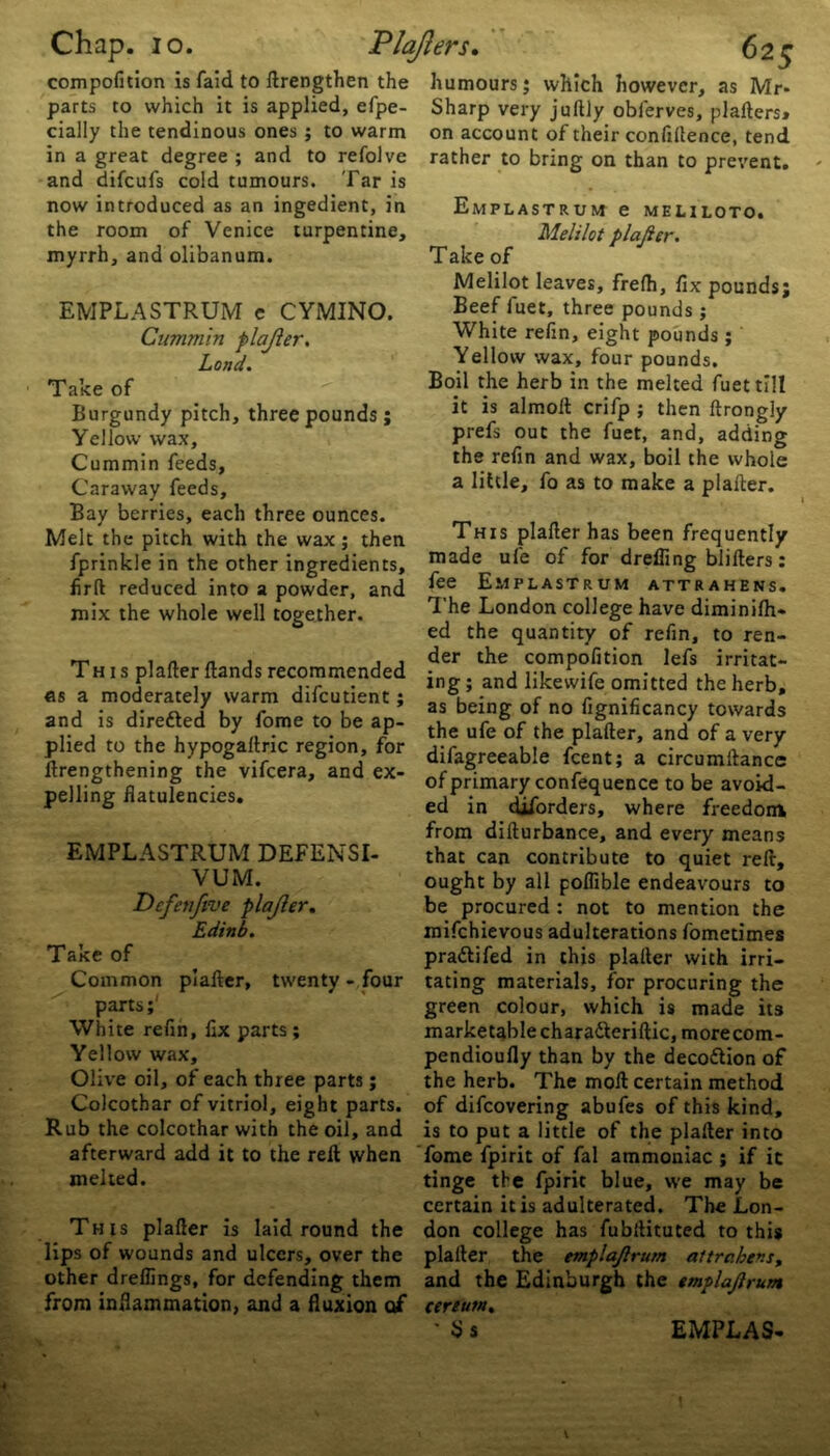 compofition is faid to ftrengthen the parts to which it is applied, efpe- cially the tendinous ones ; to warm in a great degree ; and to refolve and difcufs cold tumours. Tar is now introduced as an ingedient, in the room of Venice turpentine, myrrh, and olibanum. EMPLASTRUM e CYMINO. Cummin plajier. Lond. Take of Burgundy pitch, three pounds; Yellow wax. Cummin feeds, Caraway feeds. Bay berries, each three ounces. Melt the pitch with the wax; then fprinkle in the other ingredients, firft reduced into a powder, and mix the whole well together. This plafter Hands recommended as a moderately warm difcutient; and is diretted by fome to be ap- plied to the hypogaltric region, for lengthening the vifcera, and ex- pelling flatulencies. EMPLASTRUM DEFENSI- VUM. Defen five plajier. Edinb. Take of Common plafter, twenty- four parts;' White refin, fix parts ; Yellow wax, Olive oil, of each three parts; Colcothar of vitriol, eight parts. Rub the colcothar with the oil, and afterward add it to the reft when melted. This plafter is laid round the lips of wounds and ulcers, over the other dreflings, for defending them from inflammation, and a fluxion of humours; which however, as Mr- Sharp very juftly oblerves, plafters* on account of their confidence, tend rather to bring on than to prevent. Emplastrum e meliloto. Melilot plajier. Take of Melilot leaves, frefti, fix pounds; Beef fuet, three pounds ; White refin, eight pounds; Yellow wax, four pounds. Boil the herb in the melted fuet till it is almolt crifp ; then ftrongly prefs out the fuet, and, adding the refin and wax, boil the whole a little, fo as to make a plafter. This plafter has been frequently made ufe of for drefling blifters: fee Emplastrum attrahens. The London college have diminilh- ed the quantity of refin, to ren- der the compofition lefs irritat- ing ; and likewife omitted the herb, as being of no fignificancy towards the ufe of the plafter, and of a very difagreeable feent; a circumftance of primary confequence to be avoid- ed in cUforders, where freedom from difturbance, and every means that can contribute to quiet reft, ought by all poflible endeavours to be procured : not to mention the mifehievous adulterations fometimes praftifed in this plafter with irri- tating materials, for procuring the green colour, which is made its marketable chara&eriftic, morecom- pendioufly than by the deco&ion of the herb. The moft certain method of difeovering abufes of this kind, is to put a little of the plafter into fome fpirit of fal ammoniac ; if it tinge the fpirit blue, we may be certain it is adulterated. The Lon- don college has fubftituted to this plafter the emplajlrum altrc.hens, and the Edinburgh the emplajlrum cerium.