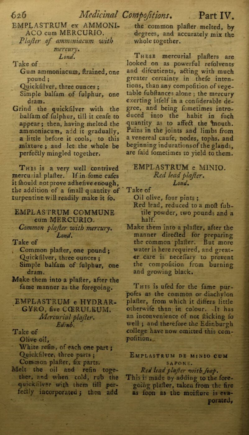 EMPLASTRUM ex AMMONI- ACO cum MERCURIO. Plajier of ammmiacum with mercury. Lo?ui. Take of Gum ammoniacum, (trained,one pound ; Quickfilver, three ounces; Simple balfam of fulphur, one dram. Grind the quickfilver with the balfam of fulphur, till it ceafe to appear; then, having melted the ammoniacum, add it gradually, a little before it cools, to this mixture ; and let the whole be perfe&ly mingled together. This is a very well contrived mercurial plafter. If in fome cafes it lhould not prove adhefive enough, the addition of a fmall quantity of turpentine will readily make it fo. EMPLASTRUM COMMUNE cum MERCURIO. Common plajier with mercury. Lond. Take of , Common plafter, one pound; Quickfilver, three ounces ; Simple balfam of fulphur, one dram. Make them into a plafter, after the fame manner as the foregoing. EMPLASTRUM e HYDRAR- GYRO, five CCERULEUM. Mercurial plajier. Edinb. Take of Olive oil. White refin, of each one part; Quickfilver, three parts ; Common plafter, fix parts. Melt the oil and refin toge- ther, and when cold, rub the quickfilver with them till per- fectly incorporated; then add the common plafter melted, by degrees, and accurately mix the whole together. These mercurial plafters are looked on as powerful refolvents and difeutients, adting with much greater certainty in thefe inten- tions, than any compofition of vege- table fubftances alone ; the mercury exerting itfelf in a confiderable de- gree, and being fometimes intro- duced into the habit in fuch quantity as to affeft the ^nouth. Pains in the joints and limbs from a venereal caufe, nodes, tophs, and beginning indurationsof the glands, are faid fometimes to yield to them. EMPLASTRUM e MINIO. Red lead plajier. Lond. Take of Oil olive, four pints; Red lead, reduced to a mod fub- tile powder, two pounds and a half. Make them into a plafter, after the manner directed for preparing the common plafter. But more water is here required, and great- er care is necefiary to prevent the compofition from burning and growing black. This is ufed for the fame pur- pofes as the common or diachylon plafter, from which it differs little otherwife than in colour. It has an inconvenience of not flicking fo well ; and therefore the Edinburgh college have now omitted this com- pofition. EMPLASTRUM DE MINIO CUM S A PONE. Red lead plajier <with foap. This is made Dy adding to the fore- going plafter, taken from the fire as foon as the moillure is eva- porated.