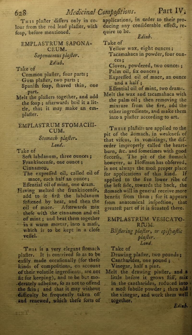 This plailer differs only in co- lour from the red lead platter, with foap, before mentioned. EMPLASTRUM SAPONA- CEUM. Saponaceous plajler. Edinb. Take of Common platter, four parts; Gum plailer, two parts ; Spanilh foap, fliaved thin, one part. Melt the plallers together, and add the foap ; afterwards boil it a lit- tle, that it may make an em- plailer. EMPLASTRUM STOMACHI- CUM. Stomach plajler. Lord. Take of Soft labdanum, three ounces ; Frankincenfe, one ounce ; Cinnamon, The exprefied oil, called oil of mace, each half an ounce; Effential oil of mint, one dram. Having melted the frankincenfe, add to it firil the labdanum foftened by heat, and then the oil of mace. Afterwards mix thefe with the cinnamon and oil of mint; and beat them together in a warm mortar, into a mafs, which is to be kept in a clofe vell'el. This is a very elegant llomach plailer. It is contrived fo as to be eafily made occafioDally (for thefe kinds of compofitions, on account of their volatile ingredients, are not fit for keeping), and to be but mo- • derately adbefive, fo as not to offend the fkin ; and that it may without difficulty be frequently taken off and renewed, which thefe forts of applications, in order to their pro- ducing any confiderable effect, re- quire to be. Edinb. Take of Yeilow wax, eight ounces; Tacamahaca in powder, four oun- ces ; Cloves, powdered, two ounces; Palm oil, fix ounces ; Expreffed oil of mace, an ounce and a half; Effential oil of mint, two drams. Melt the wax and tacamahaca with the palm oil ; then removing the mixture from the fire, add the other ingredients, and make them into a plailer according to art. These plallers are applied to the pit of the fiomach, in weaknefs of that vifeus, in vomitings, the dif- order improperly called the heart- burn, See. and fometimes with good fuccefs. The pit of the llomach however, as Hoffman has obferved, is not always the moll proper place for applications of this kind. If applied to the five lower ribs of the left fide, towards the back, the fiomach will in general receive more benefit from them ; for it appears from anatomical infpeftion, that greatell part of it is fnuated there. EMPLASTRUM VESICATO- RFUM. Bl'jlering plajler, or cpifpajlic plajler. Land. Take of Drawing plailer, two pounds; Cantharides, one pound ; Vinegar, half a pint. Melt the drawing platler, and a little before it grows ftiff, mix in the cantharides, reduced into a moll fubtile powder ; then add 1 the vinegar, and work them well together.