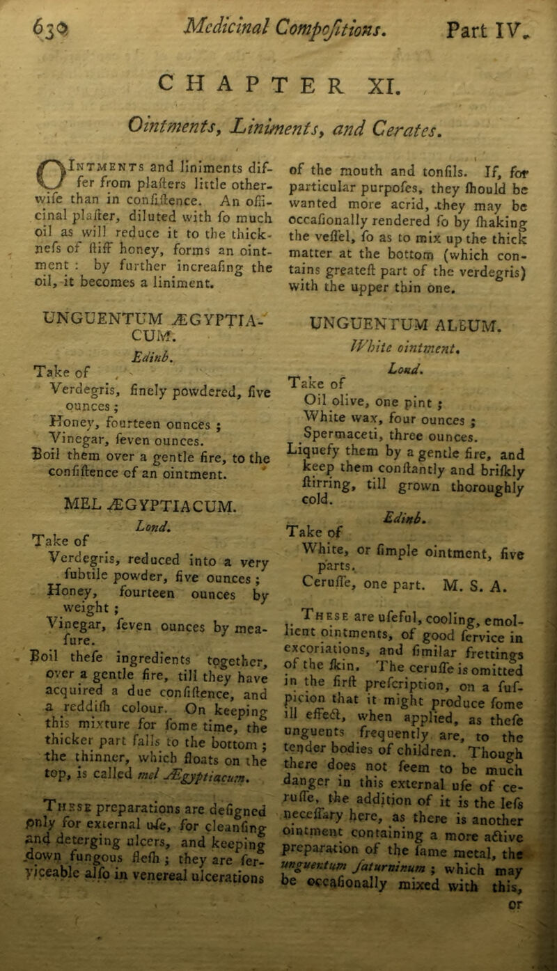 CHAPTER XI. Ointments, Liniments, <2//^ Cerates. OIntments and liniments dif- fer from plafters little other- wife than in confidence. An offi- cinal plafter, diluted with fo much oil as will reduce it to the thick- nefs or ftiff honey, forms an oint- ment : by further increafing the oil, it becomes a liniment. UNGUENTUM ALGYPTIA- C'UM. Edinb. Take of Verdegris, finely powdered, five ounces; Honey, fourteen ounces ; Vinegar, feven ounces. Boil them over a gentle fire, to the confidence of an ointment. MEL AsGYPTIACUM. Land. Take of Verdegris, reduced into a very fubtile powder, five ounces ; Honey, fourteen ounces by weight ; Vinegar, feven ounces by mea- fure. Boil thefe ingredients together, over a gentle fire, till they have acquired a due confidence, and a reddifh colour. On keeping this mixture for fome time, the thicker part falls to the bottom ; the thinner, which floats on the top, is called met JEgyptiacum. These preparations are aefigned pnly for external ufe, for cleanfing and deterging ulcers, and keeping .down fungous flefh ; they are fer- viceable alfo in venereal ulcerations 1 of the mouth and tonfils. If, for particular purpofes, they fhould be wanted more acrid, .they may be occafionally rendered fo by fhaking the veflel, fo as to mix up the thick matter at the bottom (which con- tains greated part of the verdegris) with the upper thin one. UNGUENTUM ALBUM. White ointment. Load. Take of Oil olive, one pint ; White wax, four ounces ; Spermaceti, three ounces. Liquefy them by a gentle fire, and keep them condantly and brifkly grown thoroughly Edinb. Take of White, or fimple ointment, five parts. CerufTe, one part. M. S. A. These are ufeful, cooling, emol- lient ointments, of good fervice in excoriations, and fimilar frettings of the fkin. 1 he ceruffe is omitted in the fird prefeription, on a fuf- tnat might produce fome ill effea, when applied, as thefe unguents frequently are, to the tender bodies of children. Thouo-h there does not feem to be much danger in this external ufe of ce- rufle, the addition of it is the Iefs oeceffary here, as there is another ointment containing a more aftive preparation of the fame metal, the unguentum /aluminum ; which may be occafionally mixed with this, or