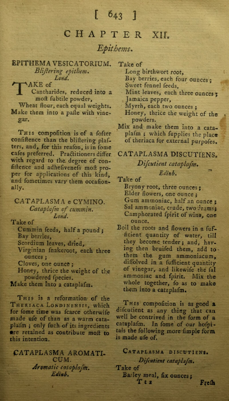 CHAPTER XII, Up it hems. EPITHEMA VESTC ATORIU M. BUJlering epitbem. Lend. AKE of Cantharides, reduced into a mod fubtile powder. Wheat flour, each equal weights. Make them into a pafte with vine- gar. This compofition is of a fofter confiftence than the bliftering plaf- ters, and, for this reafon, is in fome cafes preferred. Practitioners differ with regard to the. degree of con- fidence and adhefivenefs mod pro- per for applications of this kind, and fometimes vary them occaflon- ally. CATAPLASMA e CYMINO. Cataplafm cf cummin. Lond. Take of Cummin feeds, half a pound j Bay berries, Scordium leaves, dried, Virginian fnakcroot, each three ounces ; Cloves, one ounce; Honey, thrice the weight of the powdered fpecies. Make them into a cataplafm. This is a reformation of the Theriaca Londinensis, which For fome time was fcarce otherwife made ufe of than as a warm cata- plafm ; only fuch of its ingredients •re retained as contribute mod to this intention. CATAPLASMA AROMATI- CUM. Aromatic cataplafm. Edinb. Take of Long birthwort root. Bay berries, each four ounces; Sweet fennel feeds. Mint leaves, each three ounces ; Jamaica pepper. Myrrh, each two ounces ; Honey, thrice the weight of the powders. Mix and make them into a cata- plafm ; which fupplies the place of theriaca for external purpofes. CATAPLASMA DISCUTIENS. Difcutient cataplafm, Edinb. Take of Bryony root, three ounces; Elder flowers, one ounce ; Gum ammoniac, half an ounce ; Sal ammoniac, crude, two'drams; Camphorated fpirit of wina, one ounce. Boil the roots and flowers in a fuf- ficient quantity of water, till they become tender; and, hav- ing then bruifed them, add to them the gum ammoniacum, diffolved in a fufficient quantity of vinegar, and likewife the fal ammoniac and fpirit. Mix the whole together, fo as to make them into a cat2plafai. Thts compofition is as good a. difcutient as any thing that can well be contrived in the form of a cataplafm. In fome of our hofpi- tals the following more Ample form is made ufe of. CATAPLASMA D I SCtJT I f NS. Difcutient cataplafm. Take of Barley meal, fix ounces; T t 2 Fj-elh