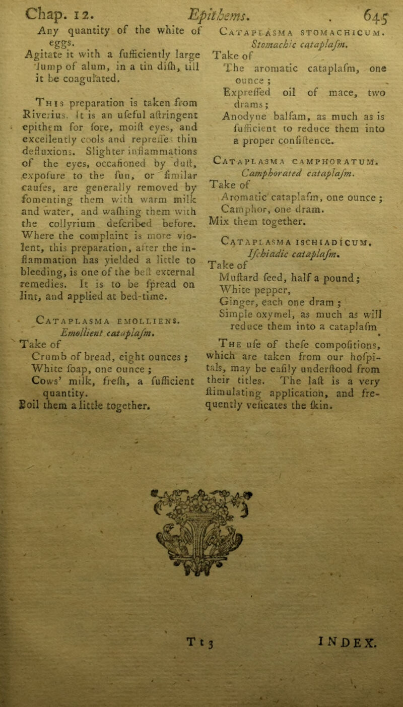 ' s -■ Any quantity of the white of Cava pi asm a stomachicum. . eSSs- Agitate it with a fufficiently large Jump of alum, in a tin dilh, till it be coagul'ated. This preparation is taken from Rive;ius. ft is an ufeful aliringent epithtm for fore, moift eyes, and excellently cols and repreiTe thin defluxions. Slighter inflammations of the eyes, occaiioned by dull, expofure to the fun, or fimilar caufes, are generally removed by fomenting them with warm milk and water, and walhing them with the collyrium defcribed before. Where the complaint is more vio- lent, this preparation, alter the in- flammation has yielded a little to bleeding, is one of the bell external remedies. It is to be fpread on lint, and applied at bed-time. Cataplasm a emollien*. Emollient cataplafm. Take of Crumb of bread, eight ounces ; White foap, one ounce ; Cows’ milk, frefh, a fufficient quantity. Soil them a little together. Stomachic cataplafm. Take of The aromatic cataplafm, one ounce ; Exprelled oil of mace, two drams; Anodyne balfam, as much as is fufficient to reduce them into a proper confidence. Cataplasma camphoratum. Camphorated cataplafm. Take of Aromatic cataplafm, one ounce ; Camphor, one dram. Mix them together. Cataplasma ischiadicum. Ifchiadic cataplafm. Take of Milliard feed, half a pound; White pepper. Ginger, each one dram ; Simple oxymel, as much as will reduce them into a cataplafm • The ufe of thefe compofitions, which are taken from our hofpi- tals, may be eafily underftood from their titles. The lad is a very ltimulating application, and fre- quently velicates the Ikin. rt» Ttj INDEX. 4 '