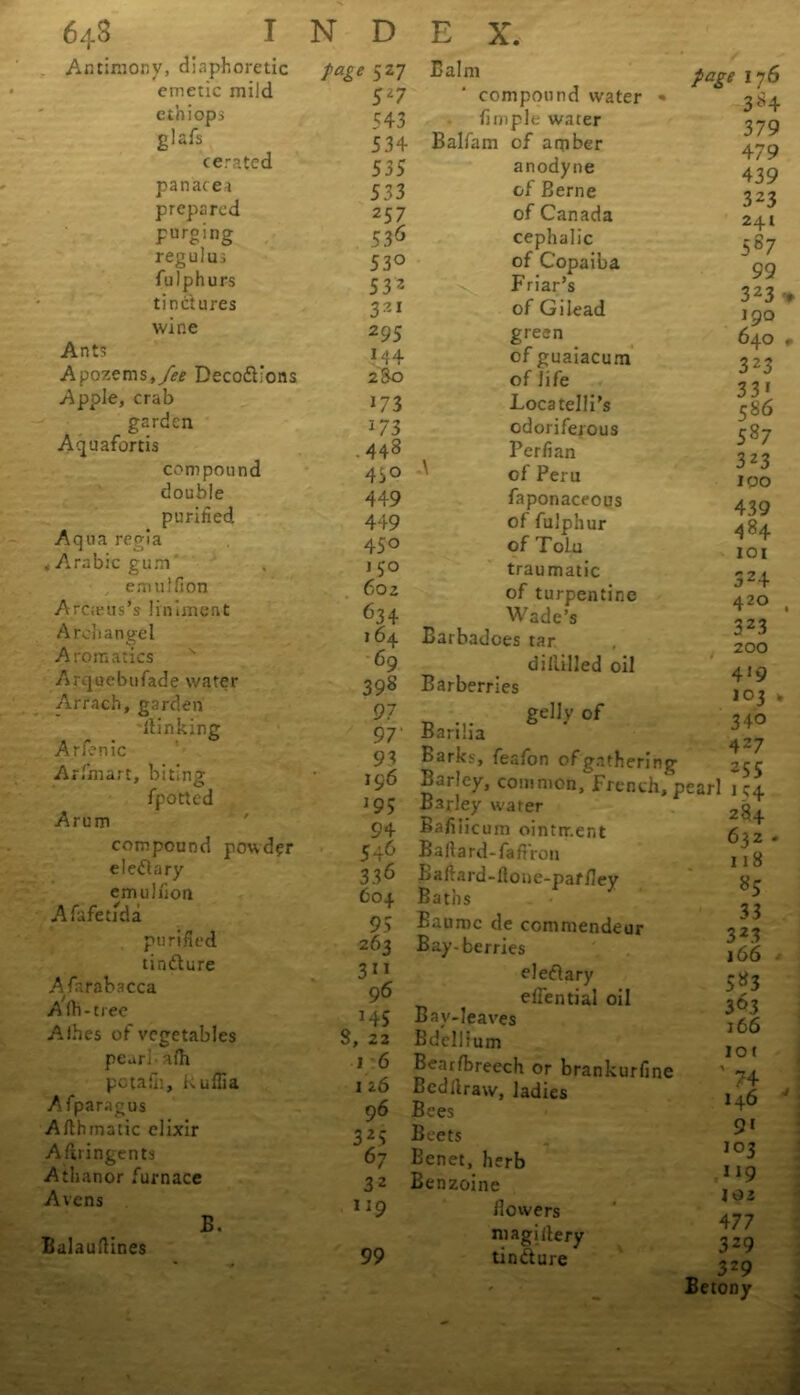 . Antimony, diaphoretic emetic mild ethiops glafs cerated panacea prepared purging reguluj fulphurs tinctures wip.e Ants Apozems,y^f Deco&’ons Apple, crab garden Aquafortis compound double purified. Aqua regia ♦ Arabic gum emulfion Arcieus’s liniment Archangel Aromatics Arquebufade water Arrach, garden blinking Arfenic Arfimart, biting fpotted Arum compound powder eleflary emulfion Af.afeuda purified tindure Afarabacca A lb-tree Aihes of vegetables pearl alh pctafii, kufiia Afparagus Afthmatic elixir A firingents Athanor furnace Avens B. Balauftines page 527 5Z7 5 43 534 535 533 257 536 53° 53 2 321 295 ?44 2S0 173 i73 .443 45° 449 449 450 j 50 602 634 164 69 398 97 97' 93 196 *95 94 546 336 604 95 263 3 9 6 HS 8, 22 1 6 126 96 325 67 32 119 Balm compound water fimple water Balfain of amber anodyne of Berne of Canada cephalic of Copaiba Friar’s of Gilead green of guaiacum of life Locatelli’s odoriferous Perfian of Peru faponaceous of fulphur of Tolu traumatic of turpentine Wade’s Barbadoes tar diliilled oil Barberries gellv of Barilia * Barks, fission of gathering page 17 6 3-H 379 479 439 323 241 587 99 323 190 640 323 331 586 587 323 100 439 4g4 iot 524 420 323 200 4*9 lot . 340 427 255 Barley, common, French, pearl 1 ^4 99 Barley water Bafiiicum ointment Baftard-faftron Lafiard-flone-parfiey Baths Baumc de commendeur Bay-berries eledary elfential oil Bay-leaves Bdellium Bearfbreech or brankurfine Bcdllraw, ladies Bees Beets Eenet, herb Benzoine fiowers magiilery tindure 284 632 118 85 33 323 166 583 30.3 166 iot ' 74 146 9* 103 119 102 477 329 3Z9 Betony
