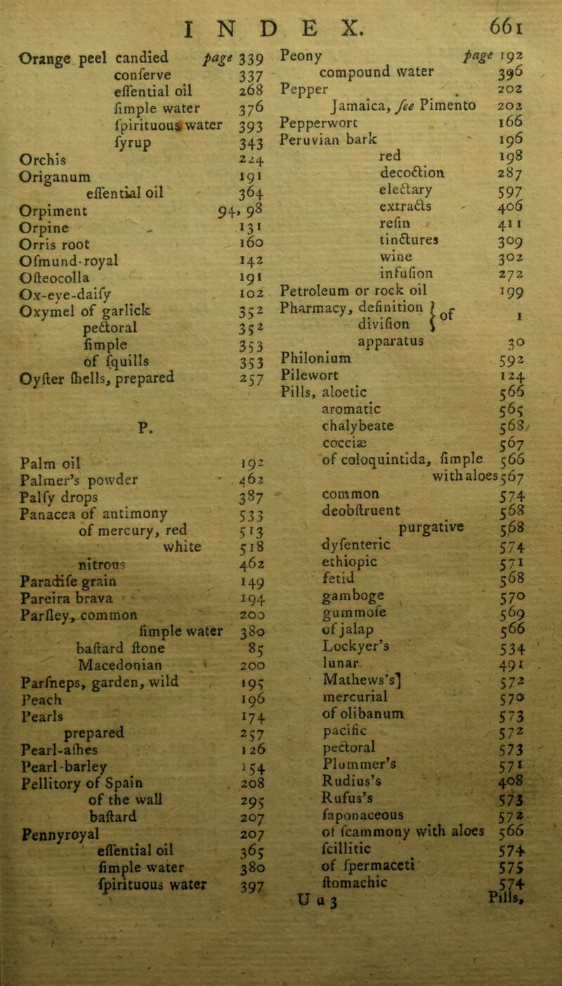 Orange peel candied page 339 conferve 337 eflential oil 268 fimple water 376 fpirituoui water 393 fyrup 343 Orchis 2^4 Origanum 191 eflential oil 364 Orpiment 94> 98 Orpine >3‘ Orris root 160 Ofmund- royal 142 Ofteocolla 191 Ox-eye-daify 102 Oxymel of garlick 352 pedtoral 352 limple 353 of fquills 353 Oyfter (hells, prepared 257 P. Palm oil 192 Palmer’s powder 462 Palfy drops 337 Panacea of antimony 533 of mercury, red 5 *3 white 518 nitrous 462 Paradife grain 149 Pareira brava 194 Parfley, common 200 fimple water 380 baftard (lone 35 Macedonian 200 Parfneps, garden, wild >95 Peach 196 Pearls J74 prepared 257 Pearl-afhes j 26 Pearl-barley 154 Pellitory of Spain 208 of the wall 295 baftard 20 7 Pennyroyal 207 eflential oil 365 limple water 380 fpirituous water 397 Peony page 192 compound water 396 Pepper 202 Jamaica, fee Pimento 202 Pepperworc 166 Peruvian bark 196 red 198 decodtion 287 eledtary 597 exrradts 406 re fin 411 tindlures 3°9 wine 302 infufion 272 Petroleum or rock oil Pharmacy, definition \ r divifion { 199 1 apparatus 3° Philonium 592 Pilewort 124 Pills, aloetic 566 aromatic 565 chalybeate 568' coccise 567 of coloquintida, limple 5 66 withaloes^y common 574 deobftruent 568 purgative 568 dyfenteric 574 ethiopic 5/1 fetid 568 gamboge 570 gummofe 569 of jalap 566 Lockyer’s 534 lunar 491 Mathews’s] 5 72 mercurial 570 of olibanum 573 pacific 572 pectoral 573 Plummer’s 571 Rudius’s 408 Rufus’s 573 faponaceous 572 ot fcammony with aloes 5 66 fcillitic 574 of fpermaceti 575 ftomachic 574