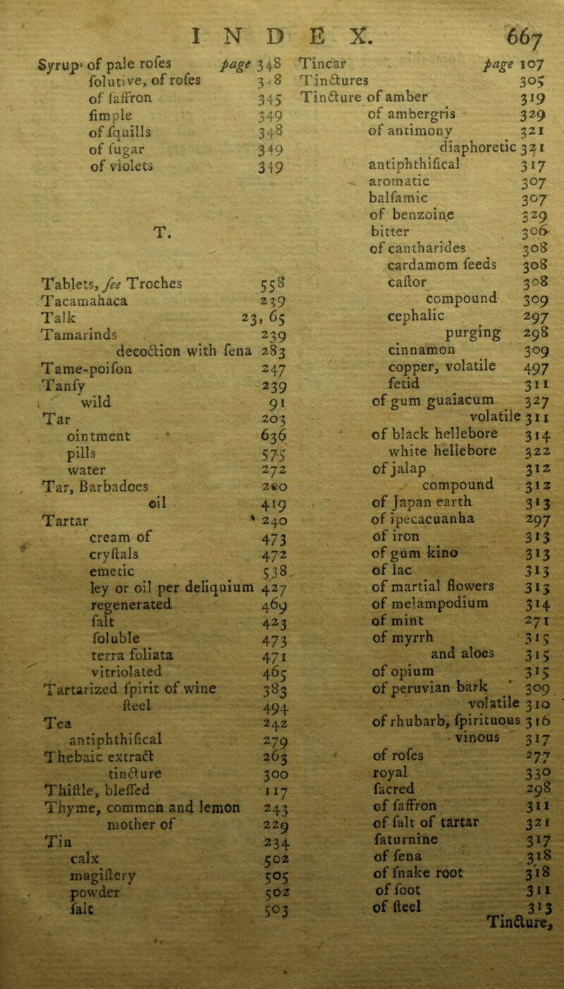 Syrup1 of pale rofes Page 34^ Tincar page 107 folutive, of rofes 3 8 Tinftures 305 of faffron 345 Tinfture of amber 3*9 Ample 349 of ambergris 329 of fquills 348 of antimony 321 of lugar 349 diaphoretic 321 of violets 349 antiphthifical 3i7 aromatic 3°7 balfamic 3°7 of benzoine 3Z9 T. bitter 3of> of cantharides 308 cardamom feeds 308 Tablets, Troches 558 caftor 3°8 Tacamahaca 239 compound 309 Talk . 2 3* 6S cephalic 2 97 Tamarinds 239 purging 298 decoction with fena 283 cinnamon 309 Tame-poifon 247 copper, volatile 497 Tanfy 239 fetid 3 * 1 wild 91 of gum guaiacum 327 Tar 203 volatile 311 ointment 636 of black hellebore 3i4 pills 575 white hellebore 322 water 272 of jalap 312 Tar, Barbadoes 280 compound 312 oil 419 of Japan earth 3*3 Tartar * 240 of ipecacuanha 297 cream of 473 of iron 313 cryftals 472 of gum kino 313 emetic 538 of lac ley or oil per deliquium 427 of martial flowers 313 regenerated 469 of melampodium 3*4 fait 423 of mint 271 foluble 473 of myrrh 315 terra foliata 47i and aloes 3i> vitriolated 463 of opium 3*5 Tartarized fpirit of wine 383 of peruvian bark 309 fteel 494 volatile 310 Tea 242 of rhubarb, fpirituous 316 antiphthiftcal 279 vinous 3i7 Thebaic excraft 263 of rofes 277 tinfture 300 royal 33° Thiftle, blefled 117 facred 298 Thyme, common and lemon 243 of faffron 311 mother of 229 of fait of tartar 32* Tin 234 faturnine 3*7 calx CC2 of fena 3.18 magiftery 5°5 of i'nake root 3*8 powder 50Z of foot 311 laic 5°3 of fteel 3J3 Tinfture,