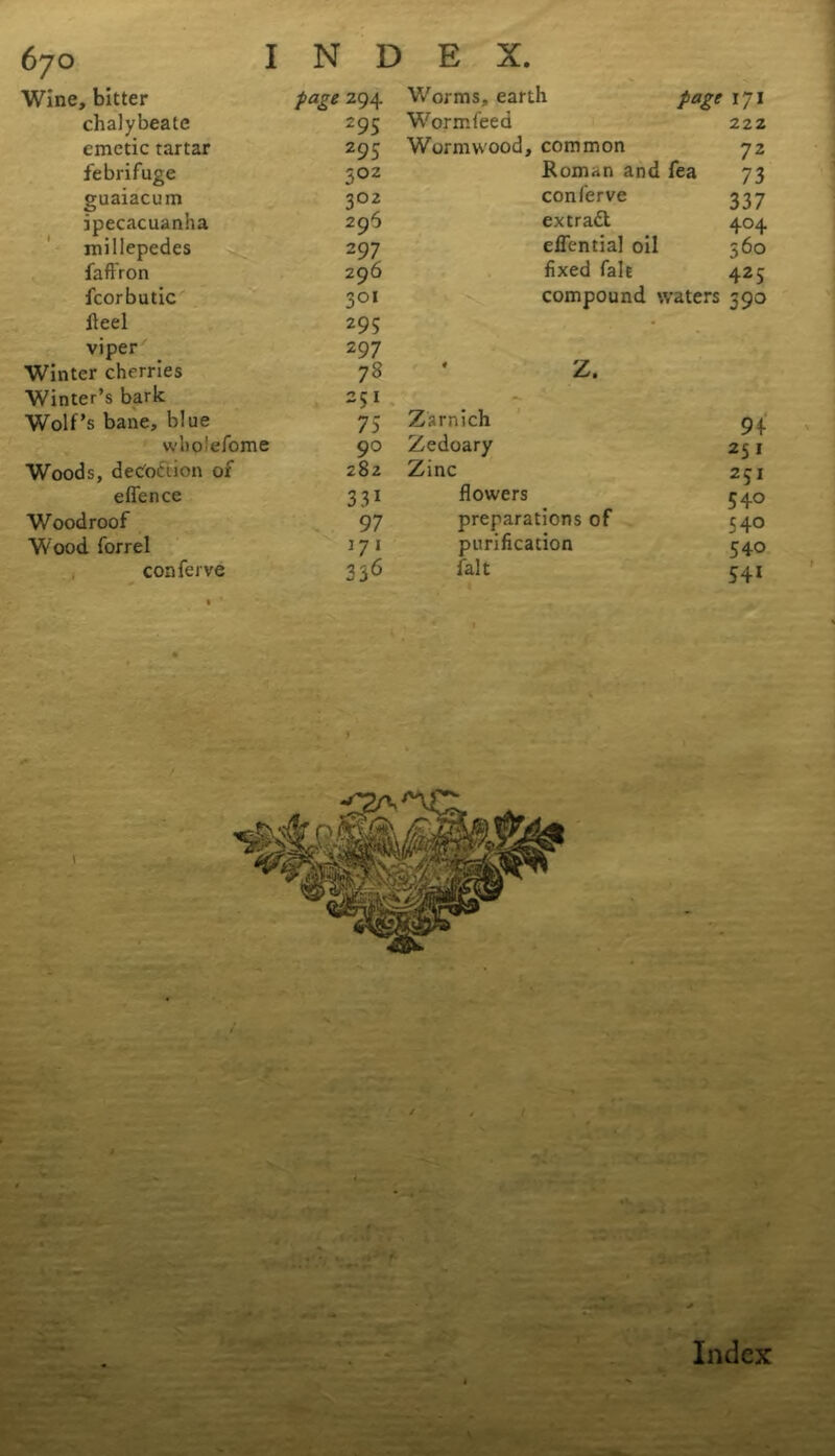 Wine, bitter page Z94 chalybeate 295 emetic tartar 295 febrifuge 5oz guaiacum 302 ipecacuanha 296 millepedes 2 97 faftron 296 fcorbutic 301 Heel 295 viper 2 97 Winter cherries 78 Winter’s bark 251 Wolf’s bane, blue 75 wboiefome 90 Woods, decoction of 282 eflence 3 31 Woodroof 97 Wood forrel 171 conferve 336 Worms, earth page 171 Worm feed 22 z Wormwood, common 72 Roman and fea 73 conferve 337 extract 404 effential oil 560 fixed fait 425 compound waters 590 Z. Zsrnich Zedoary Zinc flowers preparations of purification fait 9+ 25 1 231 540 540 540 541 V * F* ’ Index