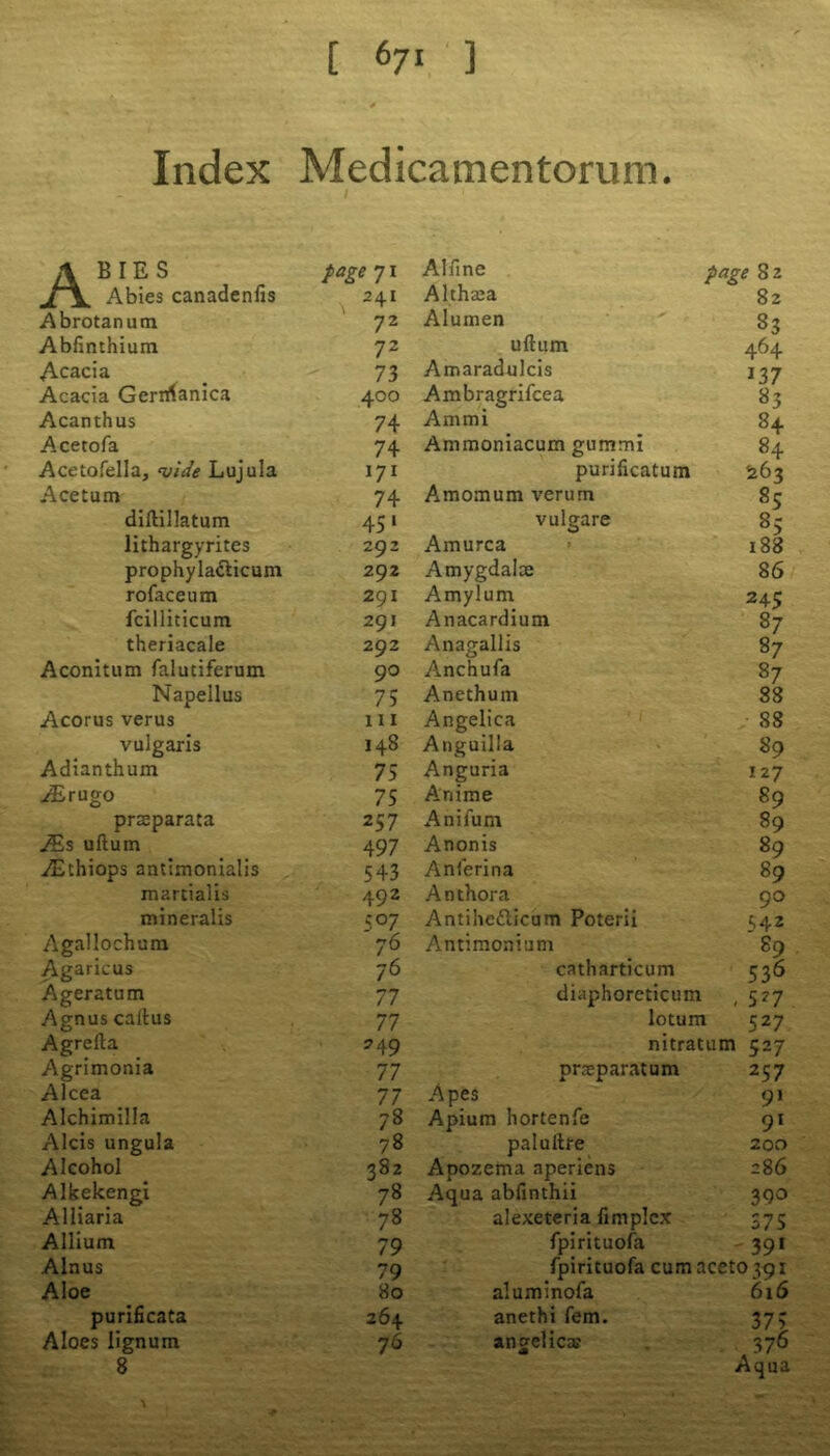 Index Medicamentorum. Abies page 71 Abies canadenlis 241 Abrotanum 72 Abfinthium 72 Acacia 73 Acacia Gerrrianica 400 Acanthus 74 Acetofa 74 Acetofelia, vide Lujula 171 Acetum 74 diftillatum 451 lithargyrites 292 prophylacticum 292 rofaceum 291 fcilliticum 291 theriacale 292 Aconitum faluciferum 90 Napellus 75 Acorus verus 111 vulgaris 148 Adianthum 75 iErugo 75 praeparata 257 JEs uftum 497 ,/Ethiops antimonialis 543 martialis 492 mineralis 507 Agallochura 76 Agaricus 76 Ageratum 77 Agnus callus 77 Agrefta 249 Agrimonia 77 Alcea 77 Alchimilla 78 Alcis ungula 78 Alcohol 382 Alkekengi 78 Alliaria 78 Allium 79 Alnus 79 Aloe 80 purificata 264 Aloes lignum 76 8 Alfine page 82 Althaea 82 Alumen 83 uftum 464 Amaradulcis 137 Ambragrifcea 83 Am mi 84 Ammoniacum gummi 84 puriftcatum 263 Amomum verum 85 vulgare 85 Amurca 188 Amygdalae 86 Amylum 245 Anacardium 87 Anagallis 87 Anchufa 87 Anethum 88 Angelica 88 Anguilla 89 Anguria 127 Anime 89 Anifum 89 Anonis 89 Anferina 89 Anthora 90 Antihc&icum Poterii H2 Antimonium 89 catharticum 536 diaphoreticum - 5*7 lotum 527 nitratum 527 praeparatum 257 Apes 91 Apium hortenfe 91 palullre 200 Apozema aperiens 286 Aqua abfinthii 39° alexeteria fimplcx 375 fpirituofa 39* fpirituofa cumacet0 39i aluminofa 616 anethi fern. 373 angelica? m 376 Aqua