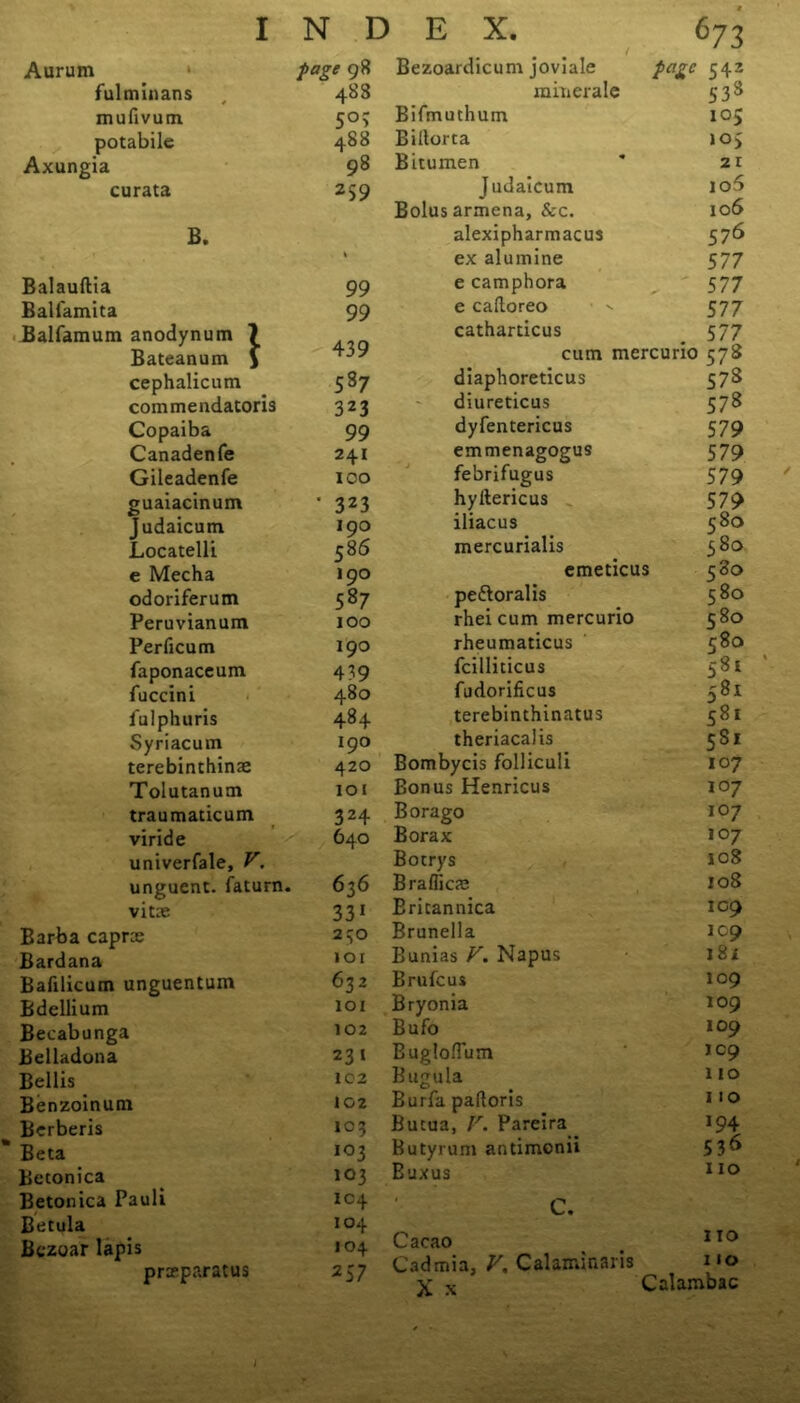 Aurum page 98 Bezoardicum joviale page 542 fulminans 488 minerale S3» mufivum 5°> Bifmuthum 105 potabile 488 Billorta 105 Axungia 98 Bitumen 21 curata 259 Judaicum io5 Bolus armena, &c. 106 B. alexipharmacus 576 k ex alumine 577 Balauftia 99 e camphora 577 Ball'amita 99 e caftoreo 577 Balfamum anodynum ? catharticus . 577 Bateanum \ 439 cum mercuno 578 cephalicum 587 diaphoreticus 57S commendatoris 323 diureticus 578 Copaiba 99 dyfentericus 579 Canadenfe 241 emmenagogus 579 Gileadenfe ICO febrifugus 579 guaiacinum • 323 hyltericus 579 Judaicum 190 iliacus 580 Locatelli 58 6 mercurialis 380 e Mecha 190 emeticus 580 odoriferum 587 peftoralis 580 Peruvianum 100 rhei cum mercurio 580 Perficum 190 rheumaticus 580 faponaceum 439 fcilliticus 581 fuccini 480 fudorificus 581 iulphuris 484 terebinthinatus 581 Syriacum 190 theriacalis 581 terebinthinae 420 Bombycis folliculi 107 Tolutanum IOI Bonus Henricus 107 traumaticum 324 Bora go i°7 viride 640 Borax 107 univerfale, V. Botrys 108 unguent, faturn. 636 Bra flics 108 vitae 331 Ericannica 109 Barba caprce 230 Brunella 109 Bardana lor Bunias V. Napus 18i Bafilicum unguentum 632 Brufcus 109 Bdellium 101 Bryonia 109 Becabunga 102 Bufo 109 Belladona 231 Bugloflum JC9 Beilis 102 Bugula 110 Benzoinum 102 Burfa pafloris 110 Berberis 103 Butua, V. Pareira 194 Beta io3 Butyrum antimonii 536 Beconica 103 Buxus 110 Betonica Pauli 104 C. Betula 104 Bczoar lapis 104 Cacao 110 prseparatus 257 Cadmia, V. Calaminaris X x 110 Calambac