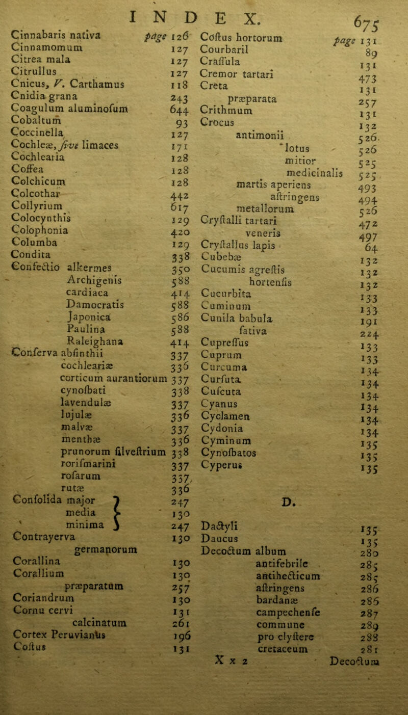 Cinnabaris nativa Cinnamomum Citrea mala Citrullus Cnicus, V. Carthamus Cnidia grana Coagulum aluminofum Cobaltum Coccinella Cochleae, five limaces Cochlearia CofFea Colchicum Colcothar Collyrium Colocynthis Colophonia Columba Condica Confedtio alkermes Archigenis cardiaca Damocratis Japonica Paulina Raleighana Conferva abfinthii cochleariae corticum aurantiorum cynolbati lavendulae lujula* malvae menthce prunorum filveftrium rorifmarini rofarum rutae Gonfolida major media minima Contrayerva germanorum Corallina Corallium praeparatum Coriandrum Cornu cervi calcinatum Cortex Peruvianas Cod us 1 I N D prtgc 126 127 127 127 118 H3 644 93 127 171 128 128 128 442 617 129 420 129 338 35° 588 414 588 586 588 4>4 337 336 337 338 337 336 337 336 338 337 337/ 33^ E X. Cdftus hortorum Courbaril Craflula Cremor tartari Creta prasparata Crithmum Crocus antimonii ' lotus minor medicinalis martis aperiens aftringens metallorum Cryftalli tartari veneris Cryftallus lapis Cubebae Cucumis agreftis hortenfis Cucurbita Cuminum Cunila babula fativa Cupreflus Cuprum Curcuma Curfuta. Cufcuta Cyanus Cyclamen Cydonia Cyminum Cynolbatos Cyperus 67S page 13 i 89 C3I 473 2S7 >3> >32 52 6- 526 52S 525 493 494 526 47 2 497 64 132 132 132 133 133 191 224 >33 13 3 >34 134 134 >34 >34 >34 >35 >35 >35 247 ' * D. 130 2 47 Dadtyli >35 130 Daucus > 35 Decodtum album J J 280 130 antifebrile 283 130 arttihedlicum 283 257 aftringens 286 130 bardanae 286 131 campechenfe 287 261 commune 289 196 pro clyftere 288 131 cretaceum 28 r X x 2 - Decodluiu