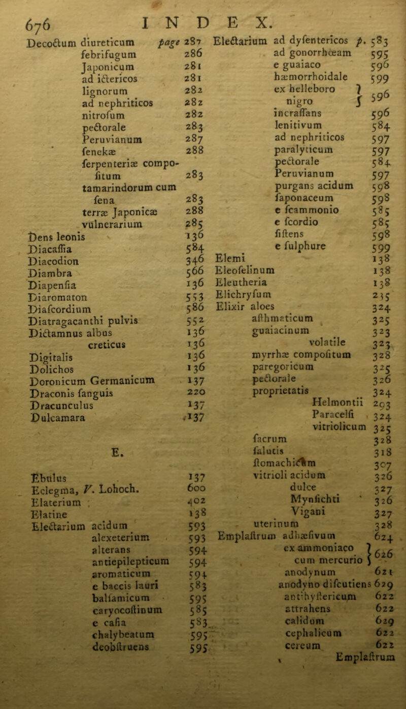 Decodum diureticum page 287 febrifugum 286 Japonicum 281 ad idericos 28 1 lignorum 282 ad nephriticos 282 nitrofum 282 pedorale 283 Peruvianum 287 fenekx 288 ferpenterix compo- fitum 283 tamarindorum cum fen a 283 terrx Japonicx 288 vulnerarium 285 Dens leonis 136 Diacaffia 584 Diacodion 34-6 Diambra 56 6 Diapenfia 136 Diaromaton 533 Diafcordium 586 Diatragacanthi pulvis 552 Didamnus albus 136 creticus 136 Digitalis 136 Dolichos 136 Doronicum Germanicum 137 Draconis fanguis 220 Dracunculus 137 Dulcamara -137 E. Ebtilus 137 Eclegma, V. Lohoch. 600 Elaterium ; c 2 Elatine 138 Eledarium acidum 593 alcxeterium 593 alterans 594 antiepilepticum 594 aromaticum 59 + e baccis lauri 583 baUamicum 595 caryocoltinum 585 e cafia 583 chalybeatum 595 deobili uens 5 95 Eledarium ad dyfentericos p. 583 ad gonorrhceam 595 e guaiaco 596 hxmorrhoidale 599 ex helleboro 7 r nigro 5 ** incraflans 596 lenitivum 584 ad nephriticos 597 paralyticum 597 pedorale 584 Peruvianum 597 purgans acidum 598 faponaceum 598 e fcammonio 585 e fcordio 585 fiftens 598 e fulphure 599 Elemi 138 Eleofelinum 138 Eleutheria 138 Elichryfum 2*5 Elixir aloes 324 afthmaticum 325 guaiacinum 323 volatile 323 myrrhx compofitum 328 paregoricum 325 pedorale 326 proprietatis 324 Helmontii 203 Paracelfi 324 vitriolicum 325 facrum 328 falutis 31S fiomachi<?%m 307 vitrioli acidum 326 dulce 327 Mynfichti ' 326 Vigani 327 uterinum 328 Emplaltrum adhxfivum 624 cxammoniaco 7 , , cum mercurio J anodynum 6zt anodyno difcutiens 629 anrhyilericum 622 attrahens 622 calidum 629 cephalicum 622 cercum 622 Emplallrum