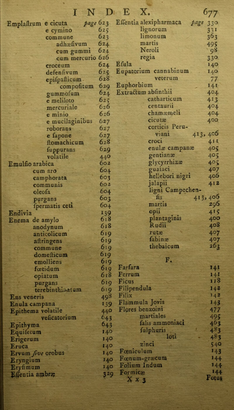 Emplaflrum e cicuta page e cymino commune adhasfivum cum gummi cum mercurio croce um defenfivum epifpafticum compofitum gummofum e meliloto mercuriale c minio e mucilaginibus roborans e fapone ilomachicum fuppurans volatile Emulfio arabica cum aro camphorata communis oleofa purgans fpermatis ceti j Endivia Enema de amylo anodynum anticolicum aitringens commune domefticum emoJliens foetidum opiatum purgans terebinthi;>atum Ens veneris Enula campana Epithema volatile veficatorium Epithyma Equifetum Erigerum Eruca Ervum Jive orobus Eryngium Eryfimum Ellen tia arobn? Eflentia alexipharmaca page 330 lignorum 33i limonum 363 martis 495 Neroli 98 regia 33° Efula 140 Eupatorium cannabinum 140 veterum 77 Euphorbium 141 Extra&um abfmthii 4°4 catharticum 4i3 centaurii 4°4 chamasmeli 4°4 cicutse 400 corticis Peru- viani 413 , 406 croci 4it enulae campanae 405 gentianae 405 glycyrrhiz^ 405 guaiaci 407 hellebori nigri 406 jalapii 412 ligni Campechen- fis 413,406 martis 296 opii _ . 4*5 plantagims 400 JRudii 408 rutae 407 fabinae 4°7 thebaicum 263 F. Farfara 141 Ferrum 141 Ficus i/8 Filipendula 14? Filix 142 Flammula Jovis *43 Flores benzoini 477 martiales 495 falis ammoniaci 463 fulphuris 4*3 loti 4*3 zinci 540 Fceniculum 143 Foenum-gra;cum 144 Folium Indum 144 Formicas 144 X x 3 Fotus 623 625 623 624 624. 626 624 625 628 629 624 62; 62 6 626 627 627 627 628 629 440 602 604 603 602 604 603 604 139 618 618 619 619 619 619 619 619 618 619 619 498 *39 440 643 643 140 140 140 140 140 140 329