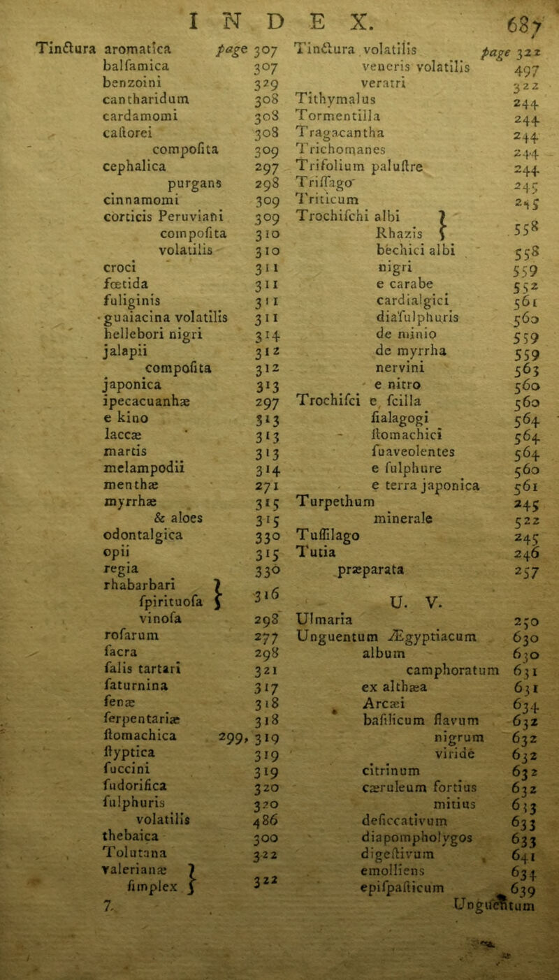 aromatica page 3°7 Tindura volatilis page x22 balfamica 3°7 veneris volatilis 497 benzoini 3?9 veratri 322 244 cantharidum 3°8 Tithymalus cardamomi 308 Tormentilla 244 caftorei 308 T ragacantha 244 compofita 3°9 Trichomanes 244 cephalica 297 Trifolium paluftre 244 purgans 298 Triffago' 245 cinnamomi 309 Triticum 2«iS conicis Peruviafii 3°9 Trochifchi albi 7 compofita 310 Rhazis \ SS8 volatilis 310 bechici albi 558 croci 3ii nigri 559 fcetida 311 e carabe 552 fuliginis 3 11 cardialgici 561 • guaiacina volatilis 311 dia'fulplmris 563 hellebori nigri 3*4 de minio 559 jalapii 312 de myrrha 559 compofita 312 nervini 563 japonica 3*3 e nitro 560 ipecacuanha: 297 Trochifci c fcilla fialagogi 560 e kino 3i3 564 laccte 313 ilomachici 564 martis 3 13 fuaveolentes 564 melampodii 3*4 e fulphure 560 mentha: 271 e terra japonica 561 myrrhas 3*5 Turpethum 245 & aloes 3 15 minerale 522 odontalgica 33° Tuflilago 245 opii 3*5 Tutia 246 regia 33° prsparata 257 rhabarbari 7 fpirituofa $ 316 u. v. vinofa 298 Ulmaria 230 rofarum 277 Unguentum iEgyptiacum 630 facra 298 album 6:0 falis tartari 321 camphoratum 63* faturnina 3*7 ex altha:a 631 fenae 3*8 Arcari 634 ferpentariae 3*8 bafilicum flavum 63z ftyptica fuccini fudorifica fulphuris volatills thebaica Tolutana Yaleriame fimplex 299, 319 3*9 319 320 VO 486 300 322 322 rngrum viride citrinum camuleum fortius mitius deficeativum diapompholvgos digeftivum emolliens epifpafticum Ungu'cTi 632 632 632 632 6*3 633 633 641 63 4 63 9 turn Z,