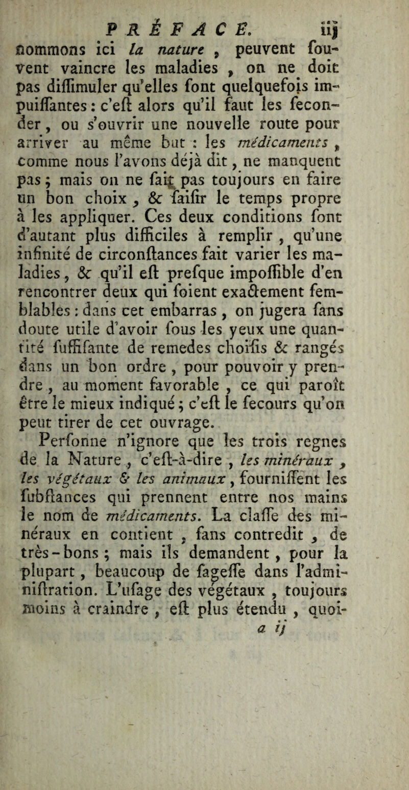 nommons ici la nature , peuvent fou- vent vaincre les maladies , on ne doit pas diflimuler qu’elles font quelquefois im- puiflantes : c’eft alors qu’il faut les fécon- der , ou s’ouvrir une nouvelle route pour arriver au même but : les médicaments , comme nous Tavons déjà dit, ne manquent pas; mais on ne fai|^ pas toujours en faire un bon choix ^ & faifir le temps propre à les appliquer. Ces deux conditions font d’autant plus difficiles à remplir , qu’une infinité de circonftances fait varier les ma- ladies , & qu’il eft prefque impoffible d’en rencontrer deux qui foient exaàement fem- blables : dans cet embarras , on jugera fans doute utile d’avoir fous les yeux une quan- tité fuffifante de remedes cnoifis & rangés dans un bon ordre , pour pouvoir y pren- dre , au moment favorable , ce qui paroît être le mieux indiqué ; c’cft le fecours qu’on peut tirer de cet ouvrage. Perfonne n’ignore que les trois régnés de la Nature , c’eft-à-dire , les minéraux , les végétaux & les animaux, fourniffent les fubftances qui prennent entre nos mains le nom de médicaments. La claffe des mi- néraux en contient , fans contredit , de très-bons; mais ils demandent, pour la plupart, beaucoup de fagefle dans l’admi- niftration. L’iifage des végétaux , toujours moins à craindre , eft plus étendu , quoi-