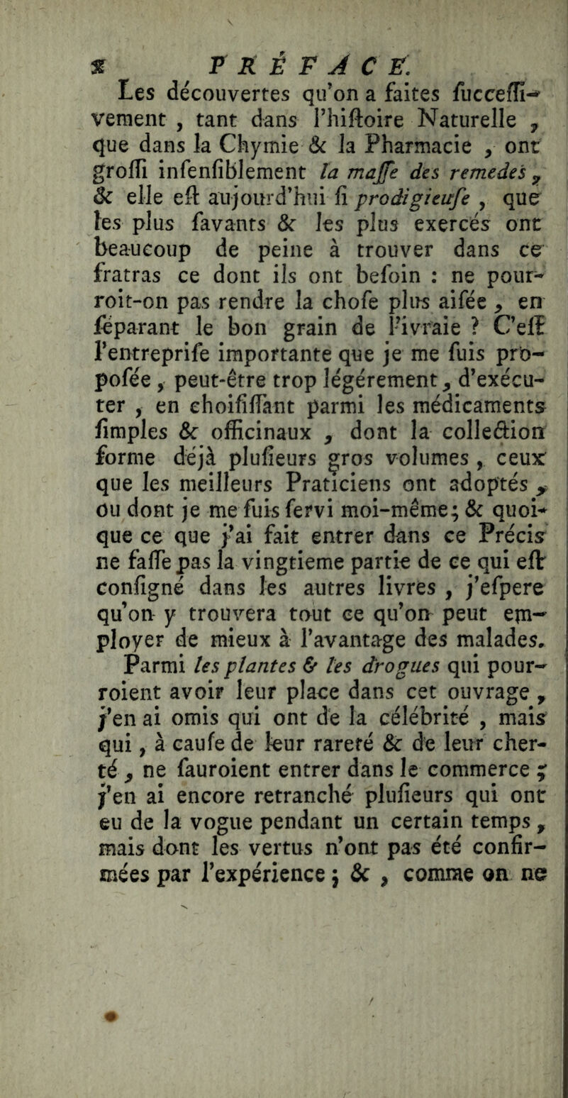 Les découvertes qu’on a faites fuccefîi-» vement , tant dans l’hiftoire Naturelle , que dans la Chymie & la Pharmacie , ont grofli infenfiblement la majfe des remedes ^ & elle eft aujourd’hui lî prodigieufe , qUff les plus favants & les plus exercés ont beaucoup de peine à trouver dans ce fratras ce dont ils ont befoin : ne pour- roit-on pas rendre la chofe plus aifée , en leparant le bon grain de l’ivi'aie ? C’elî l’entreprife importante que je me fuis prù- pofée, peut-être trop légèrement, d’exécu- ter , en ehoifilTànt parmi les médicaments limples & officinaux , dont la colleftioiï forme déjà plufîeurs gros volumes, ceux que les meilleurs Praticiens ont adoptés , ou dont je me fuis fervi moi-même; & quoi- que ce que j’ai fait entrer dans ce Précis ne falTepas la vingtième partie de ce qui eflr configné dans les autres livres , j’efpere qu’on y trouvera tout ce qu’on peut epi- ployer de mieux à l’avantage des malades. Parmi les plantes & les drogues qui pour- roient avoir leur place dans cet ouvrage , j’en ai omis qui ont de la célébrité , mais qui, à caufe de leur rareté & de leur cher- té , ne fauroient entrer dans le commerce ; j’en ai encore retranché plufieurs qui ont eu de la vogue pendant un certain temps , mais dont les vertus n’ont pas été confir- mées par l’expérience ; & , comme on ne