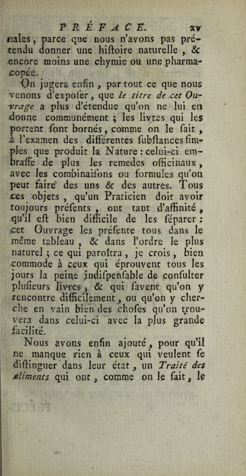 «aies, parce que bous n’avons pas pré- tendu donner une hiftoire naturelle , 8ç encore moins une chymie ou une pharma- copée. On jugera enfin , partout ce que nous venons d’expof'er, que le titre de cet Ou- vrage a plus d’étendue qu’on ne lui en ■donne communément ; les livres qui les portent font bornés, comme on le fait , â l’examen des différentes fubftances lim- pks que produit la Nature : celui-ci em- braffe de plus les remedes officinaux, avec les corabinaifons ou formules qu’on peut faire’ des uns & des autres. Tous ces objets , qu’un Praticien doit avoir toujours préfents , ont tant d’affinité , qu’il eft bien difficile de les féparer ; iCet Ouvrage les préfente tous dans le .même tableau , & dans l’ordre le plus naturel ; ce qui paroîtra , je crois , bien commode à ceux qui éprouvent tous les jours la peine jndifpenfable de confulter pliilieurs livres , & qui favent qu’on y rencontre difficilement ^ ou qu’on y cher- che en vain bien des chofes qu’on trou- vera dans celui-ci avec la plus grande facilité. Nous avons enfin ajouté, pour qu’il ne manque rien à ceux qui veulent fe diftinguer dans leur état, un Traité des Mliments qui ont, comme on le fait, le