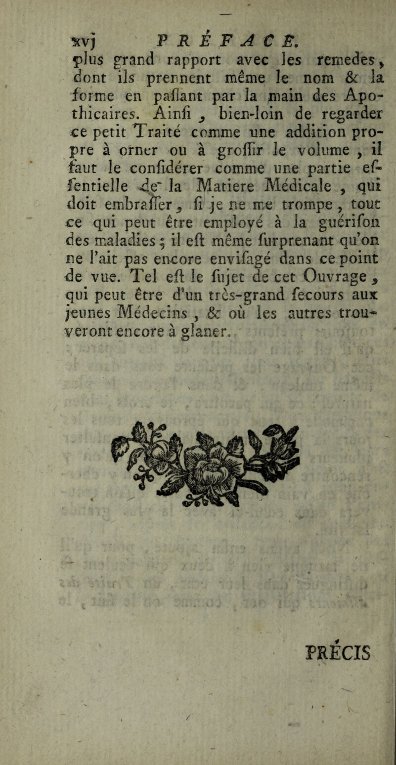 plus grand rapport avec ]es remedes, dont ils prennent même le nom ôc la forme en pallant par la main des Apo- thicaires. Ainli J bien-Ioin de regarder ce petit Traité comme une addition pro- pre à orner ou à groffir le volume , il faut le conlidérer comme une partie ef- fentielle de* la Matière Médicale , qui doit embraffer, fi je ne me trompe, tout ce qui peut être employé à la guérifon des maladies ; il eft même furprenant qu’on ne l’ait pas encore envifagé dans ce point de vue. Tel eft le fujet de cet Ouvrage, qui peut être d’un très-grand fecours aux jeunes Médecins , & où les autres trou- veront encore à glaner. PRÉCIS