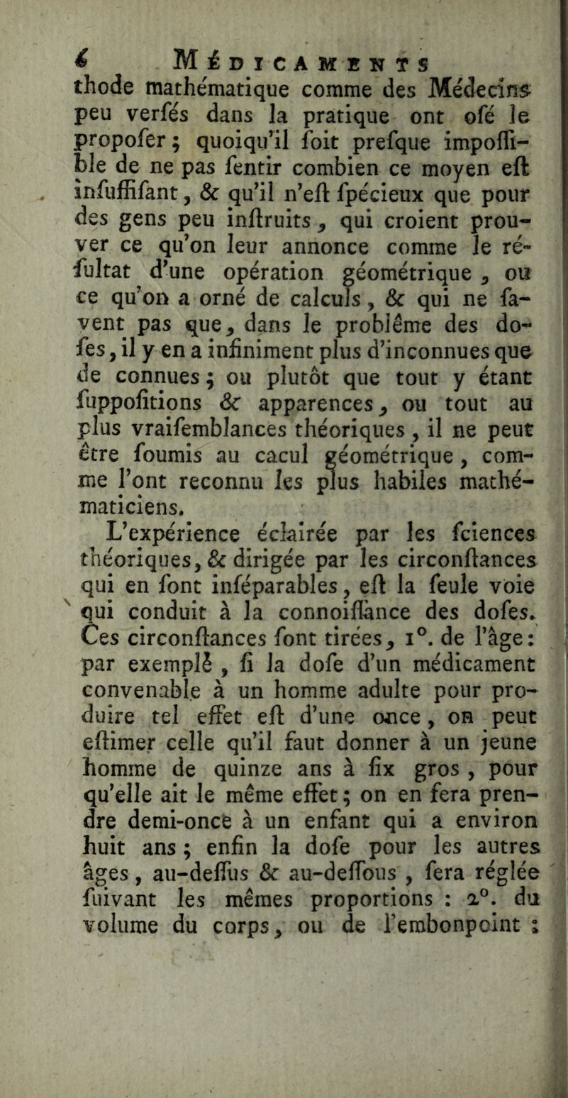 thode mathématique comme des Médecins peu verfés dans la pratique ont ofé le propofer; quoiqu’il foit prefque impofli- ble de ne pas fentir combien ce moyen eft înfufEfant, & qu’il n’eft fpécieux que pour des gens peu inftruits , qui croient prou- ver ce qu’on leur annonce comme le ré- iultat d’une opération géométrique , ou ce qu’on a orné de calculs, & qui ne fa- vent pas que, dans le problème des do- fes, il y en a infiniment plus d’inconnues que de connues ; ou plutôt que tout y étant fuppofîtions Sc apparences, ou tout au plus vraifemblances théoriques , il ne peut I être fournis au cacul géométrique, com- me l’ont reconnu les plus habiles mathé- maticiens. L’expérience éclairée par les fciences théoriques, & dirigée par les circonftances qui en font inféparables, eft la feule voie qui conduit à la connoiflànce des dofes. Ces circonftances font tirées, i°. de l’âge; ^ par exemplè , fi la dofe d’un médicament convenable à un homme adulte pour pro- duire tel effet eft d’une once, on peut eftimer celle qu’il faut donner à un jeune homme de quinze ans à fix gros , pour qu’elle ait le même effet ; on en fera pren- dre demi-once à un enfant qui a environ huit ans ; enfin la dofe pour les autres âges, au-deffus & au-deffous , fera réglée fuivant les mêmes proportions : 1°. du volume du corps, ou de l’embonpoint î