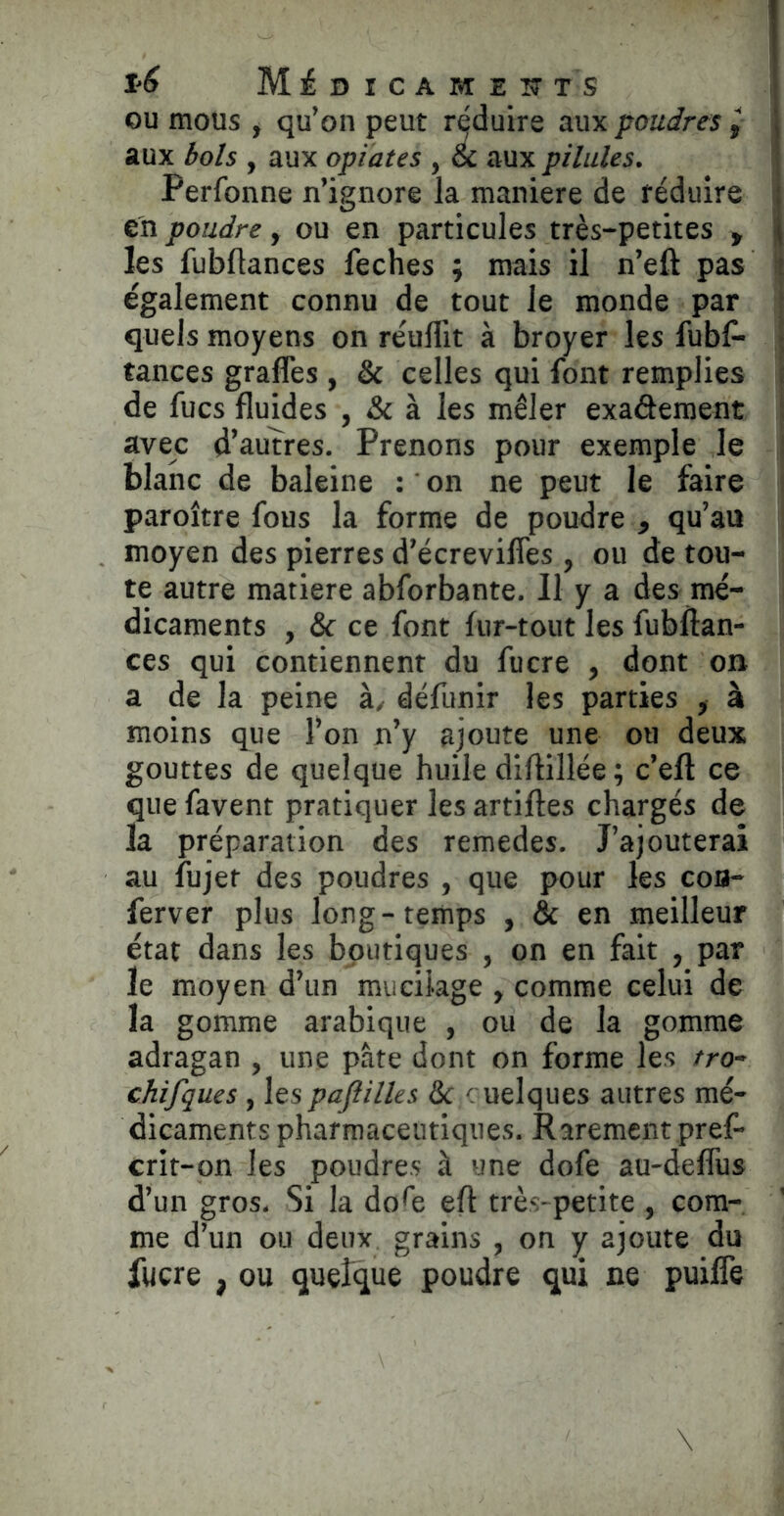 OU mous , qu’on peut réduire aux poudres ^ aux bols , aux optâtes , & aux pilules. Perfonne n’ignore la maniéré de réduire en poudre, ou en particules très-petites , les fubUances feches ; mais il n’eft pas également connu de tout le monde par quels moyens on réulllt à broyer les fubf- tances graffes , & celles qui font remplies de fucs fluides , & à les mêler exadement avec d’auîres. Prenons pour exemple le blanc de baleine : on ne peut le faire paroître fous la forme de poudre , qu’au moyen des pierres d’écrevifles , ou de tou- te autre matière abforbante. Il y a des mé- dicaments , & ce font fur-tout les fubftan- ces qui contiennent du fucre , dont on a de la peine à, défunir les parties , à moins que l’on n’y ajoute une ou deux gouttes de quelque huile diftillée ; c’efl ce que favent pratiquer les artiftes chargés de la préparation des remedes. J’ajouterai au fujer des poudres , que pour les coa- ferver plus long-temps , & en meilleur état dans les boutiques , on en fait , par le moyen d’un mucilage , comme celui de la gomme arabique , ou de la gomme adragan , une pâte dont on forme les tro~ chifques, les pafiilles Se < uelques autres mé- dicaments pharmaceutiques. Rarement pref- crit-on les poudres à une dofe au-delTus d’un gros. Si la do^e eft très-petite , com- me d’un ou deux grains , on y ajoute du lucre , ou quefque poudre qui ne puifTe
