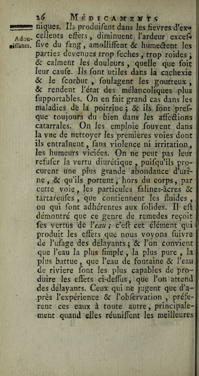 4^ Me DICAMEWTS niques. Iis produifent dans les fievres d’ex-* Adou-efîèts, diminuent l’ardeur exceft «iflktits. five du fang, amolliffent & humedent les parties devenues trop feches , trop roides ^ Ôc calment les douleurs , quelle que Ibit leur caufe. Ils font utiles dans la cachexie & le fcorbut , foulagent les goutteux , & rendent l'état des mélancoliques plus fupportables. On en fait grand cas dans les maladies de la poitrine ; & ils font pref- que toujours du bien dans les affedions catarrales. On les emploie fouvent dans la vue de nettoyer les premières voies dont ils entraînent, fans violence ni irritation, les humeurs viciées. On ne peut pas leur refufer la vertu diurétique , puifqu’ils pro- curent une plus grande abondance d’uri- ne , & qu’ils portent, hors du corps, par cette voie, les particules falines-âcres & tartareufes , que contiennent les fluides , ou qui font adhérentes aux folides. Il eft démontré que ce genre de remedes reçoit fes vertus de l'eau ; c’eft cet élément qui produit les effets que nous voyons fuivre de l’ufage des délayants ; & l’on convient que l’eau la plus ffmple , la plus pure , la plus battue, que l’eau de fontaine & l’eau de rivière font les plus capables de pro- duire les effets ci-defflis, que l’on attend des délayants. Ceux qui ne jugent que d’a- près l’expérience & l’obfervation , préfè- rent ces eaux à toute autre, principale- ment quand elles réunifient les meilleures